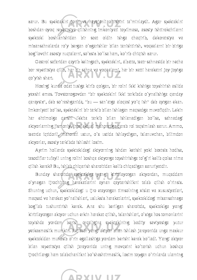 zarur. Bu spektaklni jonli va hayajonli o`tishini ta`minlaydi. Agar spektaklni boshdan-oyoq repetitsiya qilishning imkoniyati topilmasa, asosiy ishtirokchilarni spektakl boshlanishidan bir soat oldin ishga chaqirib, dekoratsiya va mizansahnalarda ro`y bergan o`zgarishlar bilan tanishtirish, voqealarni bir-biriga bog`lovchi asosiy nuqtalarni, so`zsiz bo`lsa ham, ko`rib chiqish zarur. Gastrol safaridan qaytib kelingach, spektaklni, albatta, teatr sahnasida bir necha bor repetitsiya qilib, har bir sahna va voqealarni, har bir xatti harakatni joy-joyiga qo`yish shart. Hozirgi kunda odat tusiga kirib qolgan, bir rolni ikki kishiga topshirish aslida yaxshi emas. Tovstonogovdan &#34;bir spektaklni ikki tarkibda o`ynalishiga qanday qaraysiz&#34;, deb so`rashganida, &#34;bu — san`atga aloqasi yo`q ish&#34; deb aytgan ekan. Imkoniyati bo`lsa, spektaklni bir tarkib bilan ishlagan maqsadga muvofiqdir. Lekin har ehtimolga qarshi ikkita tarkib bilan ishlanadigan bo`lsa, sahnadagi aktyorlarning jismoniy, intellektual mahoratiga qarab rol taqsimlash zarur. Ammo, teatrda iqtidorli, mahorati ustun, o`z ustida ishlaydigan, izlanuvchan, bilimdon aktyorlar, asosiy tarkibda ishlashi lozim. Ayrim hollarda spektakldagi aktyorning ishdan ketishi yoki baxtsiz hodisa, tasodiflar tufayli uning rolini boshqa aktyorga topshirishga to`g`ri kelib qolsa nima qilish kerak? Bu, ishlab chiqarish sharoitidan kelib chiqadigan zaruriyatdir. Bunday sharoitda spektaklga yangi kiritilayotgan aktyordan, muqaddam o`ynagan ijrochining harakatlarini aynan qaytarishlikni talab qilish o`rinsiz. Shuning uchun, spektakldagi u ijro etayotgan timsolning xislat va xususiyatlari, maqsad va harakat yo`nalishlari, uzluksiz harakatlarini, spektakldagi mizansahnaga bog`lab tushuntirish kerak. Ana shu berilgan sharoitda, spektaklga yangi kiritilayotgan aktyor uchun erkin harakat qilish, izlanishlari, o`ziga hos tomonlarini topishda yordam berish orqaligina spektaklning badiiy saviyasiga putur yetkazmaslik mumkin. Rejissor yangi aktyor bilan ishlash jarayonida unga mazkur spektakldan munosib o`rin egallashiga yordam berishi kerak bo`ladi. Yangi aktyor bilan repetitsiya qilish jarayonida uning mavqeini ko`tarish uchun boshqa ijrochilarga ham talabchanlikni bo`shashtirmaslik, lozim topgan o`rinlarda ularning 