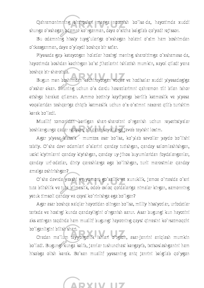 Qahramonimning ehtiroslari menga notanish bo`lsa-da, hayotimda xuddi shunga o`xshagan odamni ko`rganman, deya o`zicha belgilab qo`yadi rejissor. Bu odamning hissiy tuyg`ulariga o`xshagan holatni o`zim ham boshimdan o`tkazganman, deya o`ylaydi boshqa bir safar. Piyesada gap ketayotgan holatlar hozirgi mening sharoitimga o`xshamasa-da, hayotimda boshdan kechirgan ba`zi jihatlarini ishlatish mumkin, xayol qiladi yana boshqa bir sharoitda. Bugun men boshimdan kechirayotgan voqea va hodisalar xuddi piyesadagiga o`xshar ekan. Shuning uchun o`z dardu hasratlarimni qahramon tili bilan izhor etishga harakat qilaman. Ammo botiniy kayfiyatga berilib ketmaslik va piyesa voqelaridan tashqariga chiqib ketmaslik uchun o`z-o`zimni nazorat qilib turishim kerak bo`ladi. Muallif tomonidan berilgan shart-sharoitni o`rganish uchun repetitsiyalar boshlangunga qadar rejissor, bir qator savollarga javob topishi lozim. Agar piyesa klassik - mumtoz asar bo`lsa, ko`plab savollar paydo bo`lishi tabiiy. O`sha davr odamlari o`zlarini qanday tutishgan, qanday salomlashishgan, ustki kiyimlarni qanday kiyishgan, qanday uy-jihoz buyumlaridan foydalanganlar, qanday urf-odatlar, diniy qarashlarga ega bo`lishgan, turli marosimlar qanday amalga oshirishgan? O`sha davrda yaxshi va yomon, go`zallik va xunuklik, jamoa o`rtasida o`zni tuta bilishlik va tuta bilmaslik, odob-axloq qoidalariga nimalar kirgan, zamonning yetuk timsoli qanday va qaysi ko`rinishga ega bo`lgan? Agar asar boshqa xalqlar hayotidan olingan bo`lsa, milliy hissiyotlar, urfodatlar tarixda va hozirgi kunda qandayligini o`rganish zarur. Asar bugungi kun hayotini aks ettirgan taqdirda ham muallif bugungi hayotning qaysi qirrasini ko`rsatmoqchi bo`lganligini bilish shart. Oradan ma`lum tayyorgarlik ishlari o`tgach, asar-janrini aniqlash mumkin bo`ladi. Bugungi kunga kelib, janrlar tushunchasi kengayib, ixtisoslashganini ham hisobga olish kerak. Ba`zan muallif pyesaning aniq janrini belgilab qo`ygan 