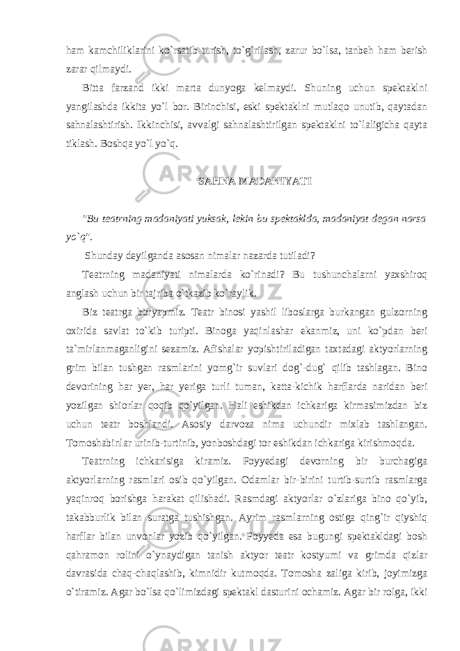 ham kamchiliklarini ko`rsatib turish, to`g`rilash, zarur bo`lsa, tanbeh ham berish zarar qilmaydi. Bitta farzand ikki marta dunyoga kelmaydi. Shuning uchun spektaklni yangilashda ikkita yo`l bor. Birinchisi, eski spektaklni mutlaqo unutib, qaytadan sahnalashtirish. Ikkinchisi, avvalgi sahnalashtirilgan spektaklni to`laligicha qayta tiklash. Boshqa yo`l yo`q. SAHNA MADANIYATI &#34;Bu teatrning madaniyati yuksak, lekin bu spektaklda, madaniyat degan narsa yo`q&#34;. Shunday deyilganda asosan nimalar nazarda tutiladi? Teatrning madaniyati nimalarda ko`rinadi? Bu tushunchalarni yaxshiroq anglash uchun bir tajriba o`tkazib ko`raylik. Biz teatrga boryapmiz. Teatr binosi yashil liboslarga burkangan gulzorning oxirida savlat to`kib turipti. Binoga yaqinlashar ekanmiz, uni ko`pdan beri ta`mirlanmaganligini sezamiz. Afishalar yopishtiriladigan taxtadagi aktyorlarning grim bilan tushgan rasmlarini yomg`ir suvlari dog`-dug` qilib tashlagan. Bino devorining har yer, har yeriga turli tuman, katta-kichik harflarda naridan beri yozilgan shiorlar qoqib qo`yilgan. Hali eshikdan ichkariga kirmasimizdan biz uchun teatr boshlandi. Asosiy darvoza nima uchundir mixlab tashlangan. Tomoshabinlar urinib-turtinib, yonboshdagi tor eshikdan ichkariga kirishmoqda. Teatrning ichkarisiga kiramiz. Foyyedagi devorning bir burchagiga aktyorlarning rasmlari osib qo`yilgan. Odamlar bir-birini turtib-surtib rasmlarga yaqinroq borishga harakat qilishadi. Rasmdagi aktyorlar o`zlariga bino qo`yib, takabburlik bilan suratga tushishgan. Ayrim rasmlarning ostiga qing`ir qiyshiq harflar bilan unvonlar yozib qo`yilgan. Foyyeda esa bugungi spektakldagi bosh qahramon rolini o`ynaydigan tanish aktyor teatr kostyumi va grimda qizlar davrasida chaq-chaqlashib, kimnidir kutmoqda. Tomosha zaliga kirib, joyimizga o`tiramiz. Agar bo`lsa qo`limizdagi spektakl dasturini ochamiz. Agar bir rolga, ikki 