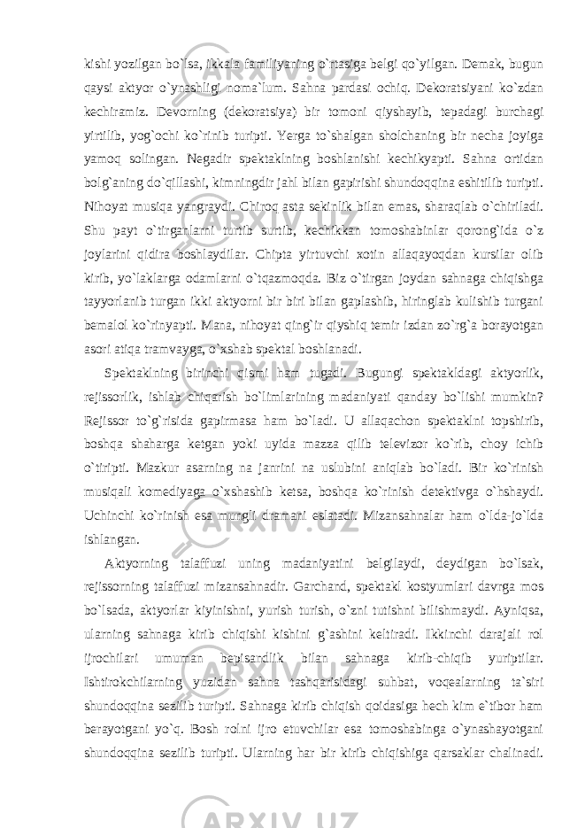 kishi yozilgan bo`lsa, ikkala familiyaning o`rtasiga belgi qo`yilgan. Demak, bugun qaysi aktyor o`ynashligi noma`lum. Sahna pardasi ochiq. Dekoratsiyani ko`zdan kechiramiz. Devorning (dekoratsiya) bir tomoni qiyshayib, tepadagi burchagi yirtilib, yog`ochi ko`rinib turipti. Yerga to`shalgan sholchaning bir necha joyiga yamoq solingan. Negadir spektaklning boshlanishi kechikyapti. Sahna ortidan bolg`aning do`qillashi, kimningdir jahl bilan gapirishi shundoqqina eshitilib turipti. Nihoyat musiqa yangraydi. Chiroq asta sekinlik bilan emas, sharaqlab o`chiriladi. Shu payt o`tirganlarni turtib surtib, kechikkan tomoshabinlar qorong`ida o`z joylarini qidira boshlaydilar. Chipta yirtuvchi xotin allaqayoqdan kursilar olib kirib, yo`laklarga odamlarni o`tqazmoqda. Biz o`tirgan joydan sahnaga chiqishga tayyorlanib turgan ikki aktyorni bir biri bilan gaplashib, hiringlab kulishib turgani bemalol ko`rinyapti. Mana, nihoyat qing`ir qiyshiq temir izdan zo`rg`a borayotgan asori atiqa tramvayga, o`xshab spektal boshlanadi. Spektaklning birinchi qismi ham tugadi. Bugungi spektakldagi aktyorlik, rejissorlik, ishlab chiqarish bo`limlarining madaniyati qanday bo`lishi mumkin? Rejissor to`g`risida gapirmasa ham bo`ladi. U allaqachon spektaklni topshirib, boshqa shaharga ketgan yoki uyida mazza qilib televizor ko`rib, choy ichib o`tiripti. Mazkur asarning na janrini na uslubini aniqlab bo`ladi. Bir ko`rinish musiqali komediyaga o`xshashib ketsa, boshqa ko`rinish detektivga o`hshaydi. Uchinchi ko`rinish esa mungli dramani eslatadi. Mizansahnalar ham o`lda-jo`lda ishlangan. Aktyorning talaffuzi uning madaniyatini belgilaydi, deydigan bo`lsak, rejissorning talaffuzi mizansahnadir. Garchand, spektakl kostyumlari davrga mos bo`lsada, aktyorlar kiyinishni, yurish turish, o`zni tutishni bilishmaydi. Ayniqsa, ularning sahnaga kirib chiqishi kishini g`ashini keltiradi. Ikkinchi darajali rol ijrochilari umuman bepisandlik bilan sahnaga kirib-chiqib yuriptilar. Ishtirokchilarning yuzidan sahna tashqarisidagi suhbat, voqealarning ta`siri shundoqqina sezilib turipti. Sahnaga kirib chiqish qoidasiga hech kim e`tibor ham berayotgani yo`q. Bosh rolni ijro etuvchilar esa tomoshabinga o`ynashayotgani shundoqqina sezilib turipti. Ularning har bir kirib chiqishiga qarsaklar chalinadi. 