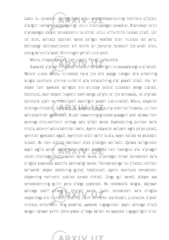 Lekin bu qarsaklar rolning ijrosi uchun emas, aktyorlarning mohirona qiliqlari, o`zligini namoyish etayotganligi uchun chalinayotgan qarsaklar. Xizmatkor rolini o`ynayotgan aktyor tomoshabinni kuldirish uchun o`lib-tirilib harakat qiladi. Uni rol bilan, sahnada bajarishi kerak bo`lgan vazifasi bilan mutlaqo ishi yo`q. Sahnadagi ishtirokchilardan biri kichik bir jismoniy harakatni ijro etishi bilan, chang ko`tarilib ketdi. Kimningdir yo`tali tutib qoldi. Mana, nihoyat spektakl ham tugadi. Yengil nafas oldik. Spektakl o`ynash nihoyatda mushkul ish ekanligini mutaxassislargina bilishadi. Baland qubba ostida, murakkab tryuk ijro etib pastga tushgan sirk artistining kulgisi qanchalar qimmat turishini sirk artistlarining o`zi yaxshi biladi. Har bir aktyor ham spektakl so`ngida ana shunday baland qubbadan yerga tushadi. Garchand, teatr aktyori hayotini xavf ostiga qo`yib rol ijro etmasada, rol o`ynash qanchalik qiyin va mas`uliyatli ekanligini yaxshi tushunishadi. Mana, aktyorlar ta`zimga chiqishdi. Garchand, bu spektaklning yakuniy qismi bo`lmasada, uni ham sahnalashtirish kerak ekan. Xuddi rassomning guldasta yasagani kabi rejissor ham salomga chiquvchilarni tartibga sola bilishi kerak. Spektaklning janridan kelib chiqib, salomni sahnalashtirish lozim. Ayrim aktyorlar kallasini egib qo`ya qoladi, ayrimlari gavdasini egadi. Ayrimlari oldin belini bukib, keyin kallasi va yelkasini bukadi. Bu ham alohida texnikani talab qiladigan san`atdir. Qarsak bo`lganidan keyin egilib salom berish zarur. Salom berganda ham hozirgina o`zi o`ynagan roldan chiqmagan holda salom berish kerak. U yaratgan timsol tomoshabin ko`z o`ngida xazondek sochilib ketmasligi kerak. Tomoshabinga har jihatdan ehtirom ko`rsatish aktyor odobining gultoji hisoblanadi. Ayrim teatrlarda tomoshabin aktyorning mehnatini qadrlab qarsak chaladi. Unga gul beradi. Aktyor esa tomoshabinning gulini yana o`ziga qaytaradi. Bu odobsizlik belgisi. Rejissor sahnaga taklif etilsagina chiqishi kerak. Lekin tomoshabin ko`z o`ngida aktyorlarga o`z hurmatini bildirib, ularni birma-bir tabriklashi, quchoqlab o`pishi mutlaqo ortiqchadir. Eng yaxshisi, spektakl tugaganidan keyin sahnaga chiqib kelgan rejissor yarim doira yasab o`rtaga kelishi va spektakl tugaganligini e`lon 