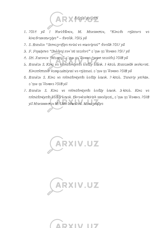 Adabiyotlar: 1. 2014 yil I Nuriddinov, M. Maxametov, “Kinoda rejissura va kinodramaturgiya” – darslik. 2015 yil 2. S. Rasulov “Ssenografiya tarixi va nazariyasi” darslik 2017 yil 3. F. Fayziyeva “Dublyaj san`ati asoslari” o`quv qo`llanma 2017 yil 4. SH. Xusanov “Montaj” o`quv qo`llanma (grant asosida) 2018 yil 5. Rasulov S. Kino va televideniyeda badiiy bezak. 1-kitob. Rassomlik mahorati. Kinoteletasvir kompozitsiyasi va rejissusi. o`quv qo`llanma 2018 yil 6. Rasulov S. Kino va televideniyeda badiiy bezak. 2-kitob. Tasviriy yechim. o`quv qo`llanma 2018 yil 7. Rasulov S. Kino va televideniyeda badiiy bezak. 3-kitob. Kino va televideniyeda badiiy bezak. Ekranlashtirish amaliyoti., o`quv qo`llanma. 2018 yil Maxammetov M. Umr lahzalari. Monografiya 