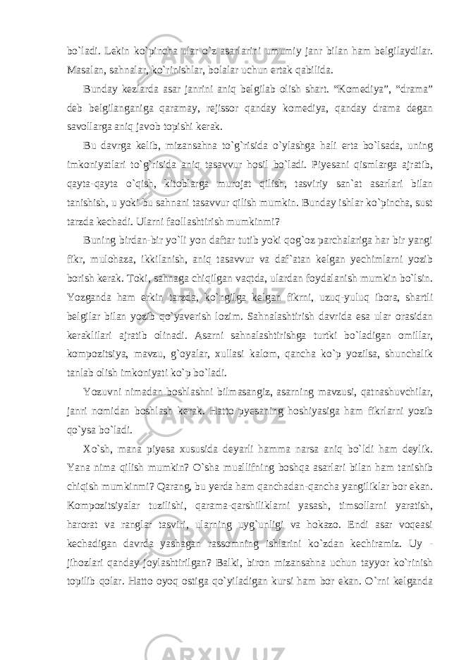 bo`ladi. Lekin ko`pincha ular o`z asarlarini umumiy janr bilan ham belgilaydilar. Masalan, sahnalar, ko`rinishlar, bolalar uchun ertak qabilida. Bunday kezlarda asar janrini aniq belgilab olish shart. “Komediya”, “drama” deb belgilanganiga qaramay, rejissor qanday komediya, qanday drama degan savollarga aniq javob topishi kerak. Bu davrga kelib, mizansahna to`g`risida o`ylashga hali erta bo`lsada, uning imkoniyatlari to`g`risida aniq tasavvur hosil bo`ladi. Piyesani qismlarga ajratib, qayta-qayta o`qish, kitoblarga murojat qilish, tasviriy san`at asarlari bilan tanishish, u yoki bu sahnani tasavvur qilish mumkin. Bunday ishlar ko`pincha, sust tarzda kechadi. Ularni faollashtirish mumkinmi? Buning birdan-bir yo`li yon daftar tutib yoki qog`oz parchalariga har bir yangi fikr, mulohaza, ikkilanish, aniq tasavvur va daf`atan kelgan yechimlarni yozib borish kerak. Toki, sahnaga chiqilgan vaqtda, ulardan foydalanish mumkin bo`lsin. Yozganda ham erkin tarzda, ko`ngilga kelgan fikrni, uzuq-yuluq ibora, shartli belgilar bilan yozib qo`yaverish lozim. Sahnalashtirish davrida esa ular orasidan keraklilari ajratib olinadi. Asarni sahnalashtirishga turtki bo`ladigan omillar, kompozitsiya, mavzu, g`oyalar, xullasi kalom, qancha ko`p yozilsa, shunchalik tanlab olish imkoniyati ko`p bo`ladi. Yozuvni nimadan boshlashni bilmasangiz, asarning mavzusi, qatnashuvchilar, janri nomidan boshlash kerak. Hatto pyesaning hoshiyasiga ham fikrlarni yozib qo`ysa bo`ladi. Xo`sh, mana piyesa xususida deyarli hamma narsa aniq bo`ldi ham deylik. Yana nima qilish mumkin? O`sha muallifning boshqa asarlari bilan ham tanishib chiqish mumkinmi? Qarang, bu yerda ham qanchadan-qancha yangiliklar bor ekan. Kompozitsiyalar tuzilishi, qarama-qarshiliklarni yasash, timsollarni yaratish, harorat va ranglar tasviri, ularning uyg`unligi va hokazo. Endi asar voqeasi kechadigan davrda yashagan rassomning ishlarini ko`zdan kechiramiz. Uy - jihozlari qanday joylashtirilgan? Balki, biron mizansahna uchun tayyor ko`rinish topilib qolar. Hatto oyoq ostiga qo`yiladigan kursi ham bor ekan. O`rni kelganda 