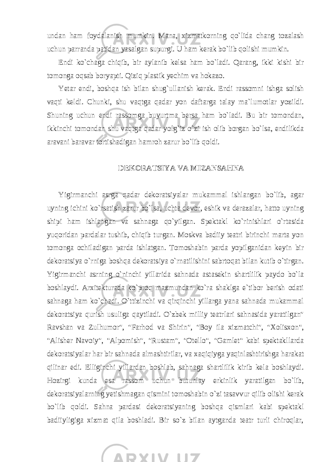 undan ham foydalanish mumkin. Mana, xizmatkorning qo`lida chang tozalash uchun parranda patidan yasalgan supurgi. U ham kerak bo`lib qolishi mumkin. Endi ko`chaga chiqib, bir aylanib kelsa ham bo`ladi. Qarang, ikki kishi bir tomonga oqsab boryapti. Qiziq plastik yechim va hokazo. Yetar endi, boshqa ish bilan shug`ullanish kerak. Endi rassomni ishga solish vaqti keldi. Chunki, shu vaqtga qadar yon daftarga talay ma`lumotlar yozildi. Shuning uchun endi rassomga buyurtma bersa ham bo`ladi. Bu bir tomondan, ikkinchi tomondan shu vaqtga qadar yolg`iz o`zi ish olib borgan bo`lsa, endilikda aravani baravar tortishadigan hamroh zarur bo`lib qoldi. DEKORATSIYA VA MIZANSAHNA Yigirmanchi asrga qadar dekoratsiyalar mukammal ishlangan bo`lib, agar uyning ichini ko`rsatish zarur bo`lsa, uchta devor, eshik va derazalar, hatto uyning shipi ham ishlangan va sahnaga qo`yilgan. Spektakl ko`rinishlari o`rtasida yuqoridan pardalar tushib, chiqib turgan. Moskva badiiy teatri birinchi marta yon tomonga ochiladigan parda ishlatgan. Tomoshabin parda yopilganidan keyin bir dekoratsiya o`rniga boshqa dekoratsiya o`rnatilishini sabrtoqat bilan kutib o`tirgan. Yigirmanchi asrning o`ninchi yillarida sahnada astasekin shartlilik paydo bo`la boshlaydi. Arxitekturada ko`proq mazmundan ko`ra shaklga e`tibor berish odati sahnaga ham ko`chadi. O`ttizinchi va qirqinchi yillarga yana sahnada mukammal dekoratsiya qurish usuliga qaytiladi. O`zbek milliy teatrlari sahnasida yaratilgan&#34; Ravshan va Zulhumor&#34;, &#34;Farhod va Shirin&#34;, &#34;Boy ila xizmatchi&#34;, &#34;Xolisxon&#34;, &#34;Alisher Navoiy&#34;, &#34;Alpomish&#34;, &#34;Rustam&#34;, &#34;Otello&#34;, &#34;Gamlet&#34; kabi spektakllarda dekoratsiyalar har bir sahnada almashtirilar, va xaqiqiyga yaqinlashtirishga harakat qilinar edi. Elliginchi yillardan boshlab, sahnaga shartlilik kirib kela boshlaydi. Hozirgi kunda esa rassom uchun butunlay erkinlik yaratilgan bo`lib, dekoratsiyalarning yetishmagan qismini tomoshabin o`zi tasavvur qilib olishi kerak bo`lib qoldi. Sahna pardasi dekoratsiyaning boshqa qismlari kabi spektakl badiiyligiga xizmat qila boshladi. Bir so`z bilan aytganda teatr turli chiroqlar, 