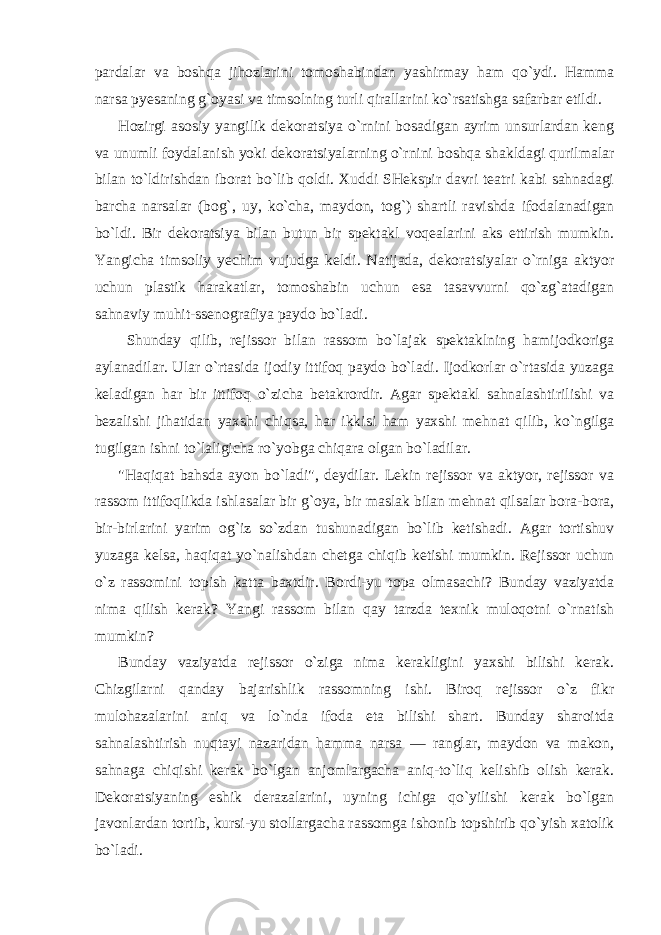 pardalar va boshqa jihozlarini tomoshabindan yashirmay ham qo`ydi. Hamma narsa pyesaning g`oyasi va timsolning turli qirallarini ko`rsatishga safarbar etildi. Hozirgi asosiy yangilik dekoratsiya o`rnini bosadigan ayrim unsurlardan keng va unumli foydalanish yoki dekoratsiyalarning o`rnini boshqa shakldagi qurilmalar bilan to`ldirishdan iborat bo`lib qoldi. Xuddi SHekspir davri teatri kabi sahnadagi barcha narsalar (bog`, uy, ko`cha, maydon, tog`) shartli ravishda ifodalanadigan bo`ldi. Bir dekoratsiya bilan butun bir spektakl voqealarini aks ettirish mumkin. Yangicha timsoliy yechim vujudga keldi. Natijada, dekoratsiyalar o`rniga aktyor uchun plastik harakatlar, tomoshabin uchun esa tasavvurni qo`zg`atadigan sahnaviy muhit-ssenografiya paydo bo`ladi. Shunday qilib, rejissor bilan rassom bo`lajak spektaklning hamijodkoriga aylanadilar. Ular o`rtasida ijodiy ittifoq paydo bo`ladi. Ijodkorlar o`rtasida yuzaga keladigan har bir ittifoq o`zicha betakrordir. Agar spektakl sahnalashtirilishi va bezalishi jihatidan yaxshi chiqsa, har ikkisi ham yaxshi mehnat qilib, ko`ngilga tugilgan ishni to`laligicha ro`yobga chiqara olgan bo`ladilar. &#34;Haqiqat bahsda ayon bo`ladi&#34;, deydilar. Lekin rejissor va aktyor, rejissor va rassom ittifoqlikda ishlasalar bir g`oya, bir maslak bilan mehnat qilsalar bora-bora, bir-birlarini yarim og`iz so`zdan tushunadigan bo`lib ketishadi. Agar tortishuv yuzaga kelsa, haqiqat yo`nalishdan chetga chiqib ketishi mumkin. Rejissor uchun o`z rassomini topish katta baxtdir. Bordi-yu topa olmasachi? Bunday vaziyatda nima qilish kerak? Yangi rassom bilan qay tarzda texnik muloqotni o`rnatish mumkin? Bunday vaziyatda rejissor o`ziga nima kerakligini yaxshi bilishi kerak. Chizgilarni qanday bajarishlik rassomning ishi. Biroq rejissor o`z fikr mulohazalarini aniq va lo`nda ifoda eta bilishi shart. Bunday sharoitda sahnalashtirish nuqtayi nazaridan hamma narsa — ranglar, maydon va makon, sahnaga chiqishi kerak bo`lgan anjomlargacha aniq-to`liq kelishib olish kerak. Dekoratsiyaning eshik derazalarini, uyning ichiga qo`yilishi kerak bo`lgan javonlardan tortib, kursi-yu stollargacha rassomga ishonib topshirib qo`yish xatolik bo`ladi. 