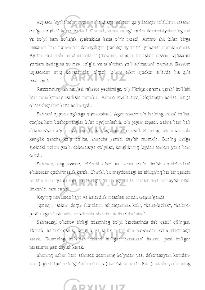 Rejissor loyihalashtiruvchi muhandisga nisbatan qo`yiladigan talablarni rassom oldiga qo`yishi kerak bo`ladi. Chunki, sahnalardagi ayrim dekoratsiyalarning eni va bo`yi ham bo`lajak spektaklda katta o`rin tutadi. Ammo shu bilan birga rassomni ham &#34;lom-mim&#34; demaydigan ijrochiga aylantirib yuborish mumkin emas. Ayrim holatlarda ba`zi sahnalarni jihozlash, ranglar tanlashda rassom rejissorga yordam beribgina qolmay, to`g`ri va ta`sirchan yo`l ko`rsatishi mumkin. Rassom rejissordan aniq ko`rsatmalar olgach, o`zini erkin ijodkor sifatida his qila boshlaydi. Rassomning ish natijasi rejissor yechimiga, o`y-fikriga qarama-qarshi bo`lishi ham mumkinmi? Bo`lishi mumkin. Ammo vazifa aniq belgilangan bo`lsa, natija o`rtasidagi farq katta bo`lmaydi. Sahnani oppoq qog`ozga qiyoslashadi. Agar rassom o`z ishining ustasi bo`lsa, qog`oz ham boshqa ranglar bilan uyg`unlashib, o`z joyini topadi. Sahna ham hali dekoratsiya qo`yilmasidan oldin oq qog`ozga o`xshaydi. Shuning uchun sahnada kenglik qancha ko`p bo`lsa, shuncha yaxshi deyish mumkin. Buning ustiga spektakl uchun yaxlit dekoratsiya qo`yilsa, kenglikning foydali tomoni yana ham ortadi. Sahnada, eng avvalo, birinchi qism va sahna oldini bo`sh qoldirishlikni e`tibordan qochirmaslik kerak. Chunki, bu maydondagi bo`shliqning har bir qarichi muhim ahamiyatga ega bo`lishligi bilan birga nafis harakatlarni namoyish etish imkonini ham beradi. Keyingi navbatda hajm va balandlik masalasi turadi. Gapirilganda &#34;qattiq&#34;, &#34;sekin&#34; degan iboralarni ishlatganimiz kabi, &#34;katta-kichik&#34;, &#34;baland- past&#34; degan tushunchalar sahnada nisbatan katta o`rin tutadi. Sahnadagi o`lchov birligi odamning bo`yi barobarinda deb qabul qilingan. Demak, baland-pastlik, kenglik va torlik mana shu mezondan kelib chiqmog`i kerak. Odamning bo`yidan baland bo`lgan narsalarni baland, past bo`lgan narsalarni past deyish kerak. Shuning uchun ham sahnada odamning bo`yidan past dekoratsiyani kamdan- kam (agar liliputlar to`g`risidabo`lmasa) ko`rish mumkin. Shu jumladan, odamning 