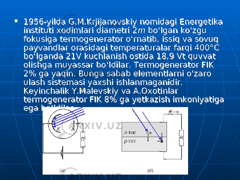  1956-yilda G.M.Krjijanovskiy nomidagi Energe tika 1956-yilda G.M.Krjijanovskiy nomidagi Energe tika instituti xodimlari diametri 2instituti xodimlari diametri 2 mm bo‘lgan ko‘zgu bo‘lgan ko‘zgu fokusiga termogenerator o‘rnatib, issiq va sovuq fokusiga termogenerator o‘rnatib, issiq va sovuq payvandlar orasidagi temperaturalar farqi 400°payvandlar orasidagi temperaturalar farqi 400° СС bo‘lganda 21V kuchlanish ostida 18,9 Vt quvvat bo‘lganda 21V kuchlanish ostida 18,9 Vt quvvat olishga muyassar bo‘ldilar. Termogenerator FIK olishga muyassar bo‘ldilar. Termogenerator FIK 2% ga yaqin. Bunga sabab elementlarni o‘zaro 2% ga yaqin. Bunga sabab elementlarni o‘zaro ulash sistemasi yaxshi ishlanmaganidir. ulash sistemasi yaxshi ishlanmaganidir. Keyinchalik Y.Malevskiy va A.Oxotinlar Keyinchalik Y.Malevskiy va A.Oxotinlar termogenerator FIK 8% ga yetkazish imkoniyatiga termogenerator FIK 8% ga yetkazish imkoniyatiga ega bo‘ldilar.ega bo‘ldilar. 