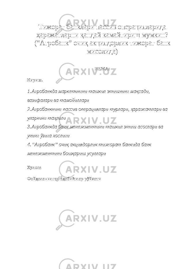 Тижорат банклари пассив операцияларида ҳаражатларни қандай камайтириш мумкин? (“Агробанк” очиқ акциядорлик тижорат банк мисолида) РЕЖА: Кириш. 1. Агробанкда маркетингни ташкил этишнинг мақсади, вазифалари ва тамойиллари 2. Агробанкнинг пассив операциялари турлари, ҳаражатлари ва уларнинг таҳлили 3. Агробанкда банк менежментини ташкил этиш асослари ва унинг ўзига хослиги 4. “Агробанк” очиқ акциядорлик тижорат банкида банк менежментини бошқариш усуллари Хулоса Фойдаланилган адабиётлар рўйхати 