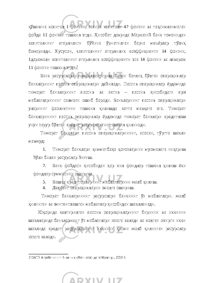 қўшимча капитал 1 фоизни, захира капитали 42 фоизни ва тақсимланмаган фойда 11 фоизни ташкил этди. Ҳисобот даврида Марказий банк томонидан капиталнинг етарлилиги бўйича ўрнатилган барча меъёрлар тўлиқ бажарилди. Хусусан, капиталнинг етарлилик коэффициенти 14 фоизни, 1даражали капиталнинг етарлилик коэффициенти эса 14 фоизни ва левераж 11 фоизни ташкил этди. 2 Банк ресурсларини шакллантириш билан боғлиқ бўлган операциялар банкларнинг пассив операциялари дейилади. Пассив операциялар ёрдамида тижорат банкларнинг пассив ва актив – пассив ҳисобидаги пул маблағларининг салмоғи ошиб боради. Банкларнинг пассив операциялари уларнинг фаолиятини ташкил қилишда катта мавқега эга. Тижорат банкларининг пассив операциялар ёрдамида тижорат банклари кредитлаш учун зарур бўлган кредит ресурсларини ташкил қилинади. Тижорат банклари пассив операцияларининг, асосан, тўртта шакли мавжуд: 1. Тижорат банклари қимматбаҳо қоғозларини муомалага чиқариш йўли билан ресурслар йиғиш. 2. Банк фойдаси ҳисобидан ҳар хил фондлар ташкил қилиш ёки фондлар суммасини ошириш. 3. Бошқа кредиторларнинг маблағларини жалб қилиш. 4. Депозит операцияларни амалга ошириш. Тижорат банкларининг ресурслари банкнинг ўз маблағлари. жалб қилинган ва эмитентлашган маблағлар ҳисобидан шаклланади. Юқорида келтирилган пассив операцияларнинг биринчи ва иккинчи шаклларида банкларнинг ўз маблағлари юзага келади ва колган охирги икки шаклида кредит ресурсларнинг иккинчи қисми жалб қилинган ресурслар юзага келади. 2 ОАТБ Агробанкнинг йиллик ҳисботи асосида тайёрланди, 2009 й. 