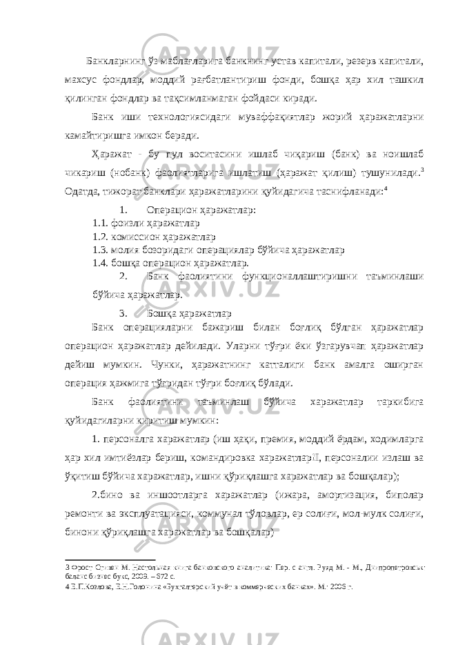 Банкларнинг ўз маблағларига банкнинг устав капитали, резерв капитали, махсус фондлар, моддий рағбатлантириш фонди, бошқа ҳар хил ташкил қилинган фондлар ва тақсимланмаган фойдаси киради. Банк иши технологиясидаги муваффақиятлар жорий ҳаражатларни камайтиришга имкон беради. Ҳаражат - бу пул воситасини ишлаб чиқариш (банк) ва ноишлаб чикариш (нобанк) фаолиятларига ишлатиш (ҳаражат қилиш) тушунилади. 3 Одатда, тижорат банклари ҳаражатларини қуйидагича таснифланади: 4 1. Операцион ҳаражатлар: 1.1. фоизли ҳаражатлар 1.2. комиссион ҳаражатлар 1.3. молия бозоридаги операциялар бўйича ҳаражатлар 1.4. бошқа операцион ҳаражатлар. 2. Банк фаолиятини функционаллаштиришни таъминлаши бўйича ҳаражатлар. 3. Бошқа ҳаражатлар Банк операцияларни бажариш билан боғлиқ бўлган ҳаражатлар операцион ҳаражатлар дейилади. Уларни тўғри ёки ўзгарувчап ҳаражатлар дейиш мумкин. Чунки, ҳаражатнинг катталиги банк амалга оширган операция ҳажмига тўғридан тўғри боғлиқ бўлади. Банк фаолиятини таъминлаш бўйича харажатлар таркибига қуйидагиларни киритиш мумкин: 1. персоналга харажатлар (иш ҳақи, премия, моддий ёрдам, ходимларга ҳар хил имтиёзлар бериш, командировка харажатлар!I, персоналии излаш ва ўқитиш бўйича харажатлар, ишни қўриқлашга харажатлар ва бошқалар); 2.бино ва иншоотларга харажатлар (ижара, амортизация, биполар ремонти ва эксплуатацияси, коммунал тўловлар, ер солиғи, мол-мулк солиғи, бинони қўриқлашга харажатлар ва бошқалар) 3 Фрост Стивен М. Настольная книга банковского аналитика: Пер. с англ. Руяд М. - М., Днипропетровськ: баланс бизнес букс, 2009. – 672 с. 4 Е.П.Козлова, Е.Н.Голонина «Бухгалтерский учёт в коммерческих банках». М.: 2006 г. 