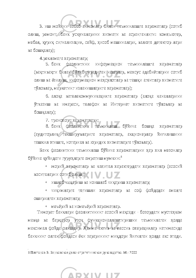 3. иш жойини асбоб-анжомлар билан таъминлашга харажатлар (сотиб олиш, ремонт, банк ускуналарини хизмати ва асранганлиги: компьютер, мебел, қуриқ сигнализация, сейф, ҳисоб машиналари, валюта детектор лари ва бошқалар); 4.рекламага харажатлар; 5. банк фаолиятини информацион таъминлашга харажатлар (вақтивақти билан бўлиб турадиган нашрлар, махсус адабиётларни сотиб олиш ва ёзилиш, информацион маҳсулотлар ва ташқи агентлар хизматига тўловлар, маркетинг изланишларига харажатлар); 6. алоқа вателекоммуникацияга харажатлар (алоқа каналларини ўтказиш ва ижараси, телефон ва Интернет хизматига тўловлар ва бошқалар); 7. транспорт харажатлари; 8. банк фаолиятини таъминлаш бўйича бошқа харажатлар (аудиторлик текширувларига харажатлар, акционерлар йиғилишини ташкил этишга, нотариал ва юридик хизматларга тўловлар). Банк фаолиятини таъминлаш бўйича харажатларни ҳар хил мезонлар бўйича қуйидаги гуруҳларга ажратиш мумкин: 5 • жорий харажатлар ва капитал характердаги харажатлар (асосий воситаларни сотиб олиш); • ишлаб чиқариш ва ноишлаб чиқариш харажатлар; • чиқимларга тегишли харажатлар ва соф фойдадан амалга оширилган харажатлар; • меъёрий ва номеъёрий харажатлар. Тижорат банклари фаолиятининг асосий мақсади - бозордаги мустаҳкам мавқе ва барқарор узоқ функционаллаштиришни таъминлаган ҳолда максимал фойда олишдир. Ҳамма актив ва пассив операциялар натижасида банкнинг олган фойдаси ёки зарарининг миқдори йиғилган ҳолда акс этади. 5 Платонов В. Банковское дело: стратегическое руководство. М.: 2000 