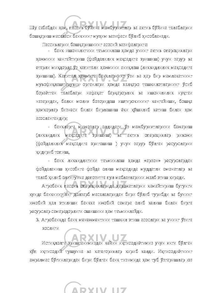 Шу сабабдан ҳам, пассив бўйича мажбуриятлар ва актив бўйича талабларни бошқариш масаласи банкнинг муҳим вазифаси бўлиб ҳисобланади. Пассивларни бошқаришнинг асосий вазифаларига: • банк ишончлигини таъминлаш ҳамда унинг актив операциялари ҳажмини кенгайтириш (фойдалилик мақсадига эришиш) учун зарур ва етарли миқдорда ўз капитали ҳажмини аниқлаш (ликвидлилик мақсадига эришиш). Капитал ҳажмига банкларнинг ўзи ва ҳар бир мамлакатнинг мувофиқлаштирувчи органлари ҳамда халқаро ташкилотларнинг ўсиб бораётган талаблари нафақат барқарорлик ва ишончлилик нуқтаи назаридан, балки молия бозоридаш иштирокининг кенгайиши, бошқа ҳамкорлар бизнеси билаи бирлашиш ёки қўшилиб кетиш билан ҳам асослангандир; • банкларга мижозлар олдидаги ўз мажбуриятларини бажариш (ликвидлик мақсадига эришиш) ва актив операциялар ривожи (фойдалилик мақсадига эригашиш ) учун зарур бўлган ресурсларни қидириб топиш, • банк ликвидлигини таъминлаш ҳамда «арзон» ресурслардан фойдаланиш ҳисобига фойда олиш мақсадида муддатли омонатлар ва талаб қилиб олингунча депозитга пул маблағларини жалб этиш киради. Агробанк пассив операцияларида ҳаражатларни камайтириш бугунги кунда банкнинг энг долзарб масалаларидан бири бўлиб турибди ва бунинг ижобий ҳал этилиши банкка ижобий самара олиб келиш билан бирга ресурслар самарадорлиги ошишини ҳам таъминлайди. 3. Агробанкда банк менежментини ташкил этиш асослари ва унинг ўзига хослиги Истиқлолга эришганимиздан кейин иқтисодиётимиз учун янги бўлган кўп иқтисодий тушунча ва категориялар кириб келди. Иқтисодиётнинг ажралмас бўғинларидан бири бўлган банк тизимида ҳам туб ўзгаришлар юз 