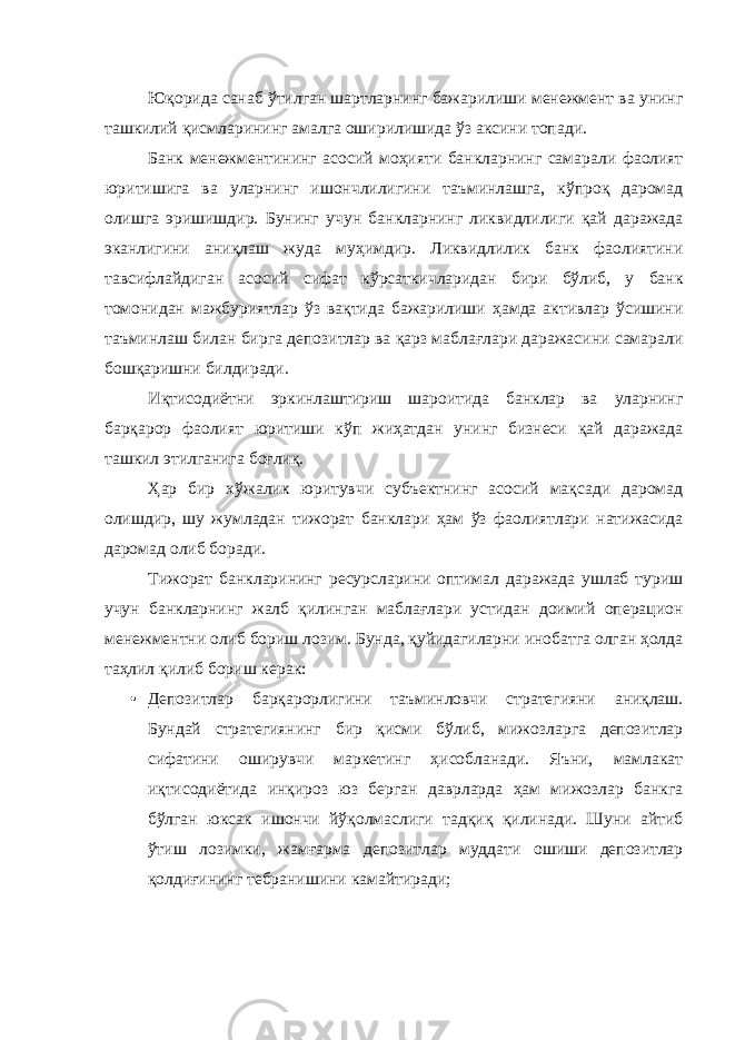 Юқорида санаб ўтилган шартларнинг бажарилиши менежмент ва унинг ташкилий қисмларининг амалга оширилишида ўз аксини топади. Банк менежментининг асосий моҳияти банкларнинг самарали фаолият юритишига ва уларнинг ишончлилигини таъминлашга, кўпроқ даромад олишга эришишдир. Бунинг учун банкларнинг ликвидлилиги қай даражада эканлигини аниқлаш жуда муҳимдир. Ликвидлилик банк фаолиятини тавсифлайдиган асосий сифат кўрсаткичларидан бири бўлиб, у банк томонидан мажбуриятлар ўз вақтида бажарилиши ҳамда активлар ўсишини таъминлаш билан бирга депозитлар ва қарз маблағлари даражасини самарали бошқаришни билдиради. Иқтисодиётни эркинлаштириш шароитида банклар ва уларнинг барқарор фаолият юритиши кўп жиҳатдан унинг бизнеси қай даражада ташкил этилганига боғлиқ. Ҳар бир хўжалик юритувчи субъектнинг асосий мақсади даромад олишдир, шу жумладан тижорат банклари ҳам ўз фаолиятлари натижасида даромад олиб боради. Тижорат банкларининг ресурсларини оптимал даражада ушлаб туриш учун банкларнинг жалб қилинган маблағлари устидан доимий операцион менежментни олиб бориш лозим. Бунда, қуйидагиларни инобатга олган ҳолда таҳлил қилиб бориш керак: • Депозитлар барқарорлигини таъминловчи стратегияни аниқлаш. Бундай стратегиянинг бир қисми бўлиб, мижозларга депозитлар сифатини оширувчи маркетинг ҳисобланади. Яъни, мамлакат иқтисодиётида инқироз юз берган даврларда ҳам мижозлар банкга бўлган юксак ишончи йўқолмаслиги тадқиқ қилинади. Шуни айтиб ўтиш лозимки, жамғарма депозитлар муддати ошиши депозитлар қолдиғининг тебранишини камайтиради; 