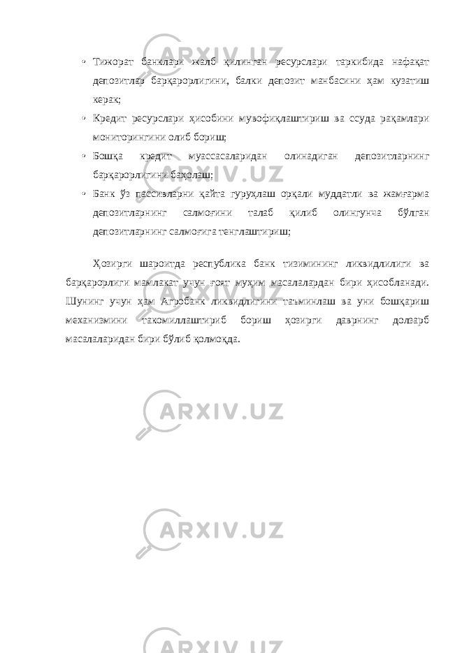 • Тижорат банклари жалб қилинган ресурслари таркибида нафақат депозитлар барқарорлигини, балки депозит манбасини ҳам кузатиш керак; • Кредит ресурслари ҳисобини мувофиқлаштириш ва ссуда рақамлари мониторингини олиб бориш; • Бошқа кредит муассасаларидан олинадиган депозитларнинг барқарорлигини баҳолаш; • Банк ўз пассивларни қайта гуруҳлаш орқали муддатли ва жамғарма депозитларнинг салмоғини талаб қилиб олингунча бўлган депозитларнинг салмоғига тенглаштириш; Ҳозирги шароитда республика банк тизимининг ликвидлилиги ва барқарорлиги мамлакат учун ғоят муҳим масалалардан бири ҳисобланади. Шунинг учун ҳам Агробанк ликвидлигини таъминлаш ва уни бошқариш механизмини такомиллаштириб бориш ҳозирги даврнинг долзарб масалаларидан бири бўлиб қолмоқда. 