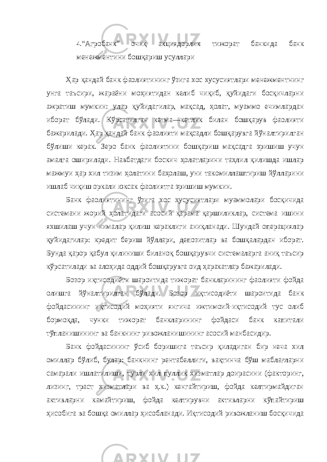 4. “Агробанк” очиқ акциядорлик тижорат банкида банк менежментини бошқариш усуллари Ҳар қандай банк фаолиятининг ўзига хос хусусиятлари менежментнинг унга таъсири, жараёни моҳиятидан келиб чиқиб, қуйидаги босқичларни ажратиш мумкин: улар қуйидагилар, мақсад, ҳолат, муаммо ечимлардан иборат бўлади. Кўрсатилган кетма—кетлик билан бошқарув фаолияти бажарилади. Ҳар қандай банк фаолияти мақсадли бошқарувга йўналтирилган бўлиши керак. Зеро банк фаолиятини бошқариш мақсадга эришиш учун амалга оширилади. Навбатдаги боскич ҳолатларини таҳлил қилишда ишлар мажмуи ҳар хил тизим ҳолатини баҳолаш, уни такомиллаштириш йўлларини ишлаб чиқиш оркали юксак фаолиятга эришиш мумкин. Банк фаолиятининг ўзига хос хусусиятлари муаммолари босқичида системани жорий ҳолатидаги асосий қарама қаршиликлар, система ишини яхшилаш учун нималар қилиш кераклиги аниқланади. Шундай операциялар қуйидагилар: кредит бериш йўллари, депозитлар ва бошқалардан иборат. Бунда қарор қабул қилиниши биланоқ бошқарувчи системаларга аниқ таъсир кўрсатилади ва алоҳида оддий бошқарувга оид ҳаракатлар бажарилади. Бозор иқтисодиёти шароитида тижорат банкларининг фаолияти фойда олишга йўналтирилган бўлади. Бозор иқтисодиёти шароитида банк фойдасининг иқтисодий моҳияти янгича ижтимоий-иқтисодий тус олиб бормоқда, чунки тижорат банкларининг фойдаси банк капитали тўпланишининг ва банкнинг ривожланишининг асосий манбасидир. Банк фойдасининг ўсиб боришига таъсир қиладиган бир неча хил омиллар бўлиб, булар: банкнинг рентабеллиги, вақтинча бўш маблағларни самарали ишлатилиши, турли хил пуллик хизматлар доирасини (факторинг, лизинг, траст хизматлари ва ҳ.к.) кенгайтириш, фойда келтирмайдиган активларни камайтириш, фойда келтирувчи активларни кўпайтириш ҳисобига ва бошқа омиллар ҳисобланади. Иқтисодий ривожланиш босқичида 