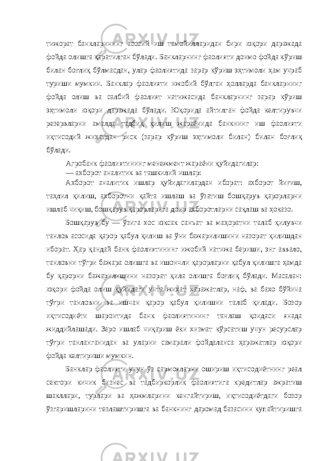 тижорат банкларининг асосий иш тамойилларидан бири юқори даражада фойда олишга қаратилган бўлади. Банкларнинг фаолияти доимо фойда кўриш билан боғлиқ бўлмасдан, улар фаолиятида зарар кўриш эҳтимоли ҳам учраб туриши мумкин. Банклар фаолияти ижобий бўлган ҳолларда банкларнинг фойда олиш ва салбий фаолият натижасида банкларнинг зарар кўриш эҳтимоли юқори даражада бўлади. Юқорида айтилган фойда келтирувчи резервларни амалда тадбиқ қилиш жараёнида банкнинг иш фаолияти иқтисодий жиҳатдан риск (зарар кўриш эҳтимоли билан) билан боғлиқ бўлади. Агробанк фаолиятининг менежмент жараёни қуйидагилар: — ахборот аналитик ва ташкилий ишлар: Ахборот аналитик ишлар қуйидагилардан иборат: ахборот йиғиш, таҳлил қилиш, ахборотни қайта ишлаш ва ўзатиш бошқарув қарорларни ишлаб чиқиш, бошқарув қарорларига доир ахборотларни сақлаш ва ҳоказо. Бошқарув бу — ўзига хос юксак санъат ва маҳоратни талаб қилувчи танлов асосида қарор қабул қилиш ва ўни бажарилишини назорат қилишдан иборат. Ҳар қандай банк фаолиятининг ижобий натижа бериши, энг аввало, танловни тўгри бажара олишга ва ишончли қарорларни қабул қилишга ҳамда бу қарорни бажарилишини назорат қила олишга боғлиқ бўлади. Масалан: юқори фойда олиш қуйидаги учта жиҳат харажатлар, наф, ва бахо бўйича тўғри танловни ва ишчан қарор қабул қилишни талаб қилади. Бозор иқтисодиёти шароитида банк фаолиятининг танлаш қоидаси янада жиддийлашади. Зеро ишлаб чиқариш ёки хизмат кўрсатиш учун ресурслар тўғри танланганидан ва уларни самарали фойдаланса ҳаражатлар юқори фойда келтириши мумкин. Банклар фаолияти учун ўз сармояларни ошириш иқтисодиётнинг реал сектори кичик бизнес ва тадбиркорлик фаолиятига кредитлар ажратиш шакллари, турлари ва ҳажмларини кенгайтириш, иқтисодиётдаги бозор ўзгаришларини тезлаштиришга ва банкнинг даромад базасини купайтиришга 