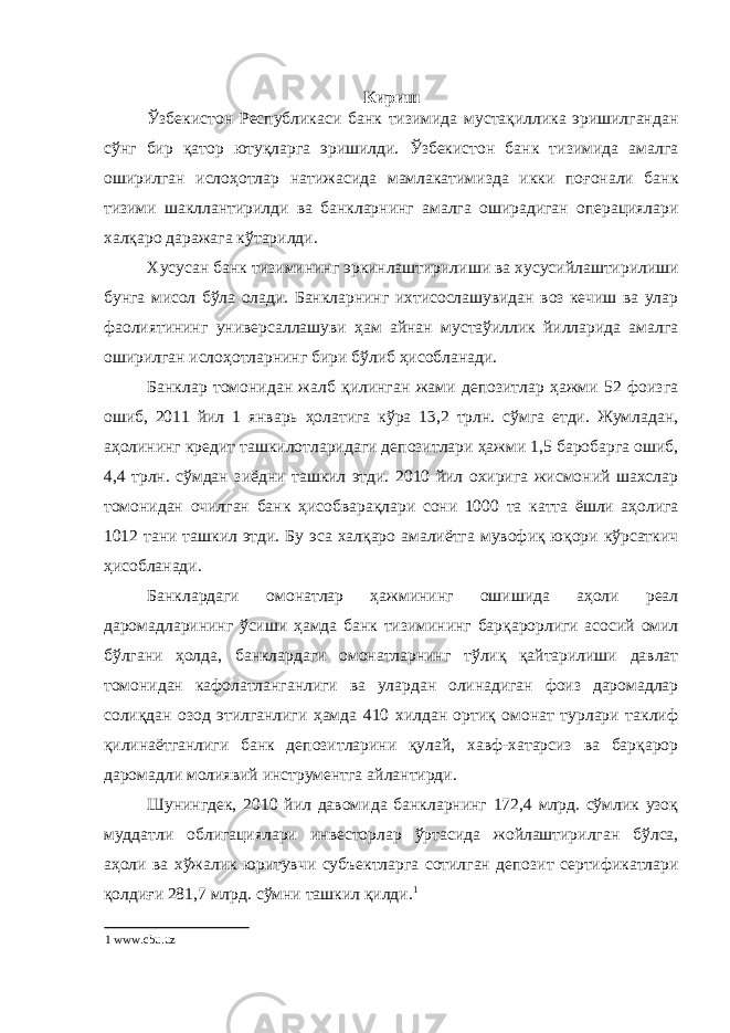 Кириш Ўзбекистон Республикаси банк тизимида мустақиллика эришилгандан сўнг бир қатор ютуқларга эришилди. Ўзбекистон банк тизимида амалга оширилган ислоҳотлар натижасида мамлакатимизда икки поғонали банк тизими шакллантирилди ва банкларнинг амалга оширадиган операциялари халқаро даражага кўтарилди. Хусусан банк тизимининг эркинлаштирилиши ва хусусийлаштирилиши бунга мисол бўла олади. Банкларнинг ихтисослашувидан воз кечиш ва улар фаолиятининг универсаллашуви ҳам айнан мустаўиллик йилларида амалга оширилган ислоҳотларнинг бири бўлиб ҳисобланади. Банклар томонидан жалб қилинган жами депозитлар ҳажми 52 фоизга ошиб, 2011 йил 1 январь ҳолатига кўра 13,2 трлн. сўмга етди. Жумладан, аҳолининг кредит ташкилотларидаги депозитлари ҳажми 1,5 баробарга ошиб, 4,4 трлн. сўмдан зиёдни ташкил этди. 2010 йил охирига жисмоний шахслар томонидан очилган банк ҳисобварақлари сони 1000 та катта ёшли аҳолига 1012 тани ташкил этди. Бу эса халқаро амалиётга мувофиқ юқори кўрсаткич ҳисобланади. Банклардаги омонатлар ҳажмининг ошишида аҳоли реал даромадларининг ўсиши ҳамда банк тизимининг барқарорлиги асосий омил бўлгани ҳолда, банклардаги омонатларнинг тўлиқ қайтарилиши давлат томонидан кафолатланганлиги ва улардан олинадиган фоиз даромадлар солиқдан озод этилганлиги ҳамда 410 хилдан ортиқ омонат турлари таклиф қилинаётганлиги банк депозитларини қулай, хавф-хатарсиз ва барқарор даромадли молиявий инструментга айлантирди. Шунингдек, 2010 йил давомида банкларнинг 172,4 млрд. сўмлик узоқ муддатли облигациялари инвесторлар ўртасида жойлаштирилган бўлса, аҳоли ва хўжалик юритувчи субъектларга сотилган депозит сертификатлари қолдиғи 281,7 млрд. сўмни ташкил қилди. 1 1 www.cbu.uz 