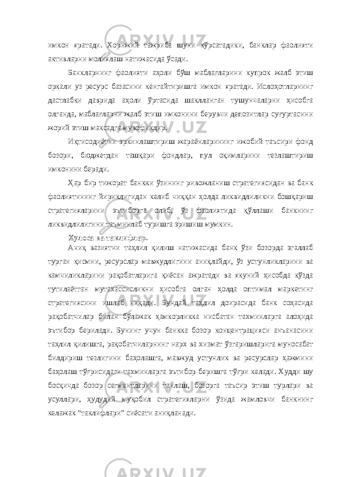 имкон яратади. Хорижий тажриба шуни кўрсатадики, банклар фаолияти активларни молиялаш натижасида ўсади. Банкларнинг фаолияти аҳоли бўш маблағларини купрок жалб этиш оркали уз ресурс базасини кенгайтиришга имкон яратади. Ислоҳотларнинг дастлабки даврида аҳоли ўртасида шаклланган тушунчаларни ҳисобга олганда, маблағларни жалб этиш имконини берувчи депозитлар суғуртасини жорий этиш максадга мувофикдир. Иқтисодиётни эркинлаштириш жараёнларининг ижобий таъсири фонд бозори, бюджетдан ташқари фондлар, пул оқимларини тезлаштириш имконини беради. Ҳар бир тижорат банкки ўзининг ривожланиш стратегиясидан ва банк фаолиятининг йириклигидан келиб чиққан ҳолда ликвидлиликни бошқариш стратегияларини эътиборга олиб, ўз фаолиятида қўллаши банкнинг ликвидлилигини таъминлаб туришга эришиш мумкин. Хулоса ва таклифлар. Аниқ вазиятни таҳлил қилиш натижасида банк ўзи бозорда эгаллаб турган қисмни, ресурслар мавжудлигини аниқлайди, ўз устунликларини ва камчиликларини рақобатларига қиёсан ажратади ва якуний ҳисобда кўзда тутилаётган мутахассисликни ҳисобга олган ҳолда оптимал маркетинг стратегиясини ишлаб чиқади. Бундай таҳлил доирасида банк соҳасида рақобатчилар билан бўлажак ҳамкорликка нисбатан тахминларга алоҳида эътибор берилади. Бунинг учун банкка бозор концентрацияси анъанасини таҳлил қилишга, рақобатчиларнинг нарх ва хизмат ўзгаришларига муносабат билдириш тезлигини баҳолашга, мавжуд устунлик ва ресурслар ҳажмини баҳолаш тўғрисидаги тахминларга эътибор беришга тўғри келади. Худди шу босқичда бозор сегментларини танлаш, бозорга таъсир этиш турлари ва усуллари, ҳудудий муқобил стратегияларни ўзида жамловчи банкнинг келажак “таклифлари” сиёсати аниқланади. 