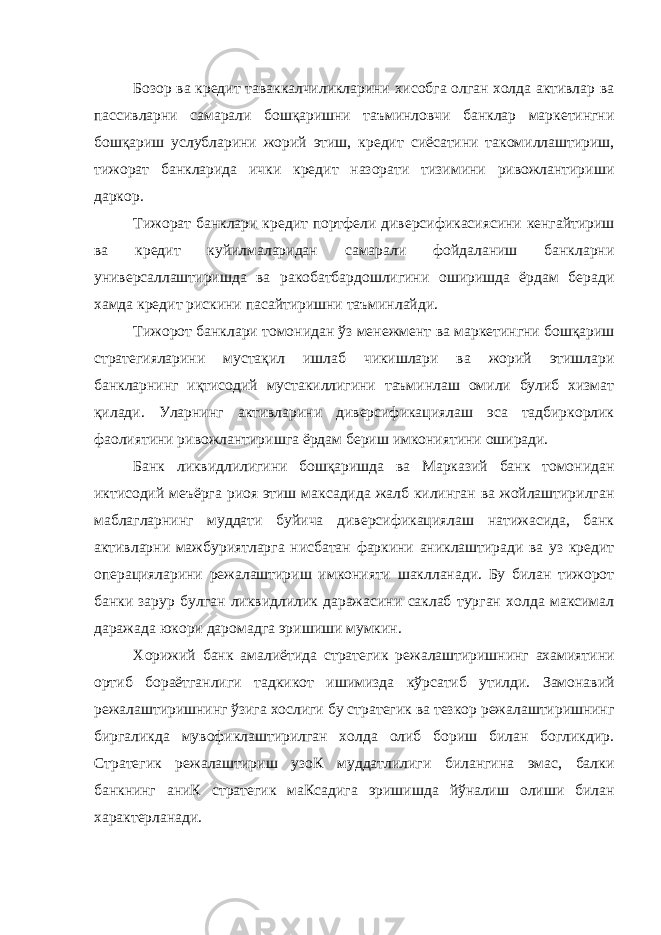 Бозор ва кредит таваккалчиликларини хисобга олган холда активлар ва пассивларни самарали бошқаришни таъминловчи банклар маркетингни бошқариш услубларини жорий этиш, кредит сиёсатини такомиллаштириш, тижорат банкларида ички кредит назорати тизимини ривожлантириши даркор. Тижорат банклари кредит портфели диверсификасиясини кенгайтириш ва кредит куйилмаларидан самарали фойдаланиш банкларни универсаллаштиришда ва ракобатбардошлигини оширишда ёрдам беради хамда кредит рискини пасайтиришни таъминлайди. Тижорот банклари томонидан ўз менежмент ва маркетингни бошқариш стратегияларини мустақил ишлаб чикишлари ва жорий этишлари банкларнинг иқтисодий мустакиллигини таъминлаш омили булиб хизмат қилади. Уларнинг активларини диверсификациялаш эса тадбиркорлик фаолиятини ривожлантиришга ёрдам бериш имкониятини оширади. Банк ликвидлилигини бошқаришда ва Марказий банк томонидан иктисодий меъёрга риоя этиш максадида жалб килинган ва жойлаштирилган маблагларнинг муддати буйича диверсификациялаш натижасида, банк активларни мажбуриятларга нисбатан фаркини аниклаштиради ва уз кредит операцияларини режалаштириш имконияти шаклланади. Бу билан тижорот банки зарур булган ликвидлилик даражасини саклаб турган холда максимал даражада юкори даромадга эришиши мумкин. Хорижий банк амалиётида стратегик режалаштиришнинг ахамиятини ортиб бораётганлиги тадкикот ишимизда кўрсатиб утилди. Замонавий режалаштиришнинг ўзига хослиги бу стратегик ва тезкор режалаштиришнинг биргаликда мувофиклаштирилган холда олиб бориш билан богликдир. Стратегик режалаштириш узоК муддатлилиги билангина эмас, балки банкнинг аниК стратегик маКсадига эришишда йўналиш олиши билан характерланади. 