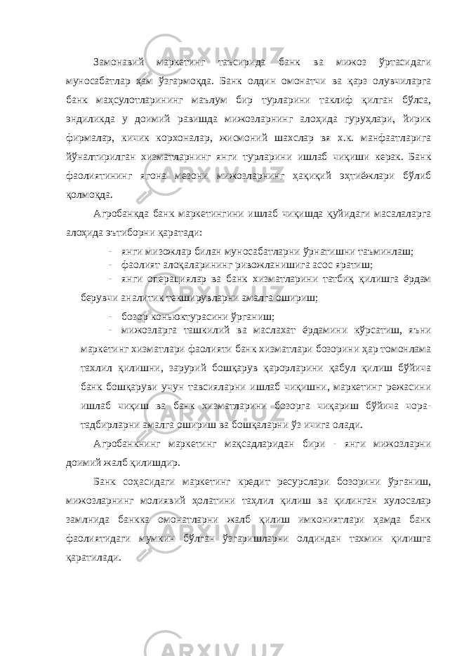 Замонавий маркетинг таъсирида банк ва мижоз ўртасидаги муносабатлар ҳам ўзгармоқда. Банк олдин омонатчи ва қарз олувчиларга банк маҳсулотларининг маълум бир турларини таклиф қилган бўлса, эндиликда у доимий равишда мижозларнинг алоҳида гуруҳлари, йирик фирмалар, кичик корхоналар, жисмоний шахслар вя х.к. манфаатларига йўналтирилган хизматларнинг янги турларини ишлаб чиқиши керак. Банк фаолиятининг ягона мезони мижозларнинг ҳақиқий эҳтиёжлари бўлиб қолмоқда. Агробанкда банк маркетингини ишлаб чиқишда қуйидаги масалаларга алоҳида эътиборни қаратади: - янги мизожлар билан муносабатларни ўрнатишни таъминлаш; - фаолият алоқаларининг ривожланишига асос яратиш; - янги операциялар ва банк хизматларини татбиқ қилишга ёрдам берувчи аналитик текширувларни амалга ошириш; - бозор коньюктурасини ўрганиш; - мижозларга ташкилий ва маслахат ёрдамини кўрсатиш, яъни маркетинг хизматлари фаолияти банк хизматлари бозорини ҳар томонлама тахлил қилишни, зарурий бошқарув қарорларини қабул қилиш бўйича банк бошқаруви учун тавсияларни ишлаб чиқишни, маркетинг режасини ишлаб чиқиш ва банк хизматларини бозорга чиқариш бўйича чора- тадбирларни амалга ошириш ва бошқаларни ўз ичига олади. Агробанкнинг маркетинг мақсадларидан бири - янги мижозларни доимий жалб қилишдир. Банк соҳасидаги маркетинг кредит ресурслари бозорини ўрганиш, мижозларнинг молиявий ҳолатини таҳлил қилиш ва қилинган хулосалар замлнида банкка омонатларни жалб қилиш имкониятлари ҳамда банк фаолиятидаги мумкин бўлган ўзгаришларни олдиндан тахмин қилишга қаратилади. 