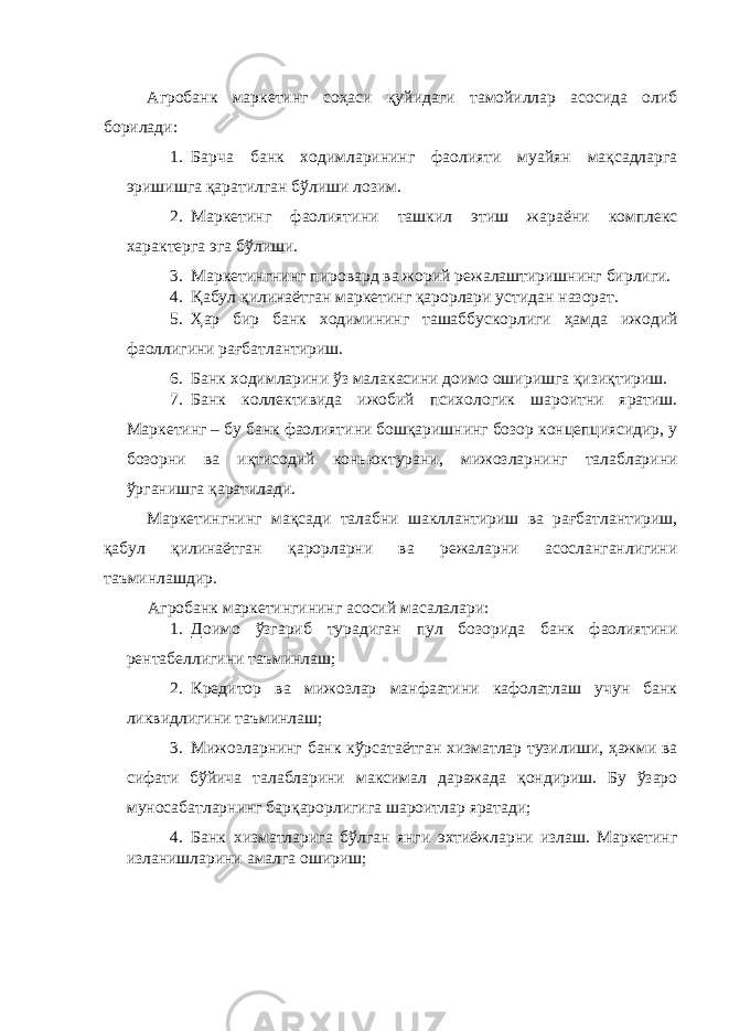 Агробанк маркетинг соҳаси қуйидаги тамойиллар асосида олиб борилади: 1. Барча банк ходимларининг фаолияти муайян мақсадларга эришишга қаратилган бўлиши лозим. 2. Маркетинг фаолиятини ташкил этиш жараёни комплекс характерга эга бўлиши. 3. Маркетингнинг пировард ва жорий режалаштиришнинг бирлиги. 4. Қабул қилинаётган маркетинг қарорлари устидан назорат. 5. Ҳар бир банк ходимининг ташаббускорлиги ҳамда ижодий фаоллигини рағбатлантириш. 6. Банк ходимларини ўз малакасини доимо оширишга қизиқтириш. 7. Банк коллективида ижобий психологик шароитни яратиш. Маркетинг – бу банк фаолиятини бошқаришнинг бозор концепциясидир, у бозорни ва иқтисодий коньюктурани, мижозларнинг талабларини ўрганишга қаратилади. Маркетингнинг мақсади талабни шакллантириш ва рағбатлантириш, қабул қилинаётган қарорларни ва режаларни асосланганлигини таъминлашдир. Агробанк маркетингининг асосий масалалари: 1. Доимо ўзгариб турадиган пул бозорида банк фаолиятини рентабеллигини таъминлаш; 2. Кредитор ва мижозлар манфаатини кафолатлаш учун банк ликвидлигини таъминлаш; 3. Мижозларнинг банк кўрсатаётган хизматлар тузилиши, ҳажми ва сифати бўйича талабларини максимал даражада қондириш. Бу ўзаро муносабатларнинг барқарорлигига шароитлар яратади; 4. Банк хизматларига бўлган янги эхтиёжларни излаш. Маркетинг изланишларини амалга ошириш; 