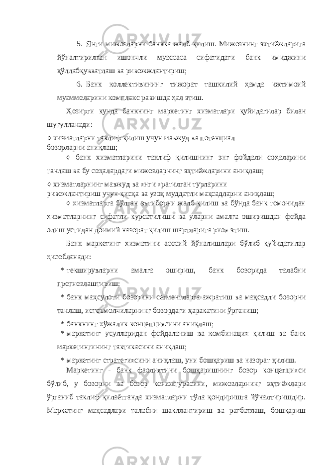 5. Янги мижозларни банкка жалб қилиш. Мижознинг эхтиёжларига йўналтирилган ишончли муассаса сифатидаги банк имиджини қўллабқувватлаш ва ривожжлантириш; 6. Банк коллективининг тижорат ташкилий ҳамда ижтимоий муаммоларини комплекс равишда ҳал этиш. Ҳозирги кунда банкнинг маркетинг хизматлари қуйидагилар билан шуғулланади: ♦ хизматларни таклиф қилиш учун мавжуд ва потенциал бозорларни аниқлаш; ♦ банк хизматларини таклиф қилишнинг энг фойдали соҳаларини танлаш ва бу соҳалардаги мижозларнинг эҳтиёжларини аниқлаш; ♦ хизматларнинг мавжуд ва янги яратилган турларини ривожлантириш учун қисқа ва узоқ муддатли мақсадларни аниқлаш; ♦ хизматларга бўлган эътиборни жалб қилиш ва бўнда банк томонидан хизматларнинг сифатли курсатилиши ва уларни амалга оширишдан фойда олиш устидан доимий назорат қилиш шартларига риоя этиш. Банк маркетинг хизматини асосий йўналишлари бўлиб қуйидагилар ҳисобланади: * текширувларни амалга ошириш, банк бозорида талабни прогнозлаштириш; * банк маҳсулоти бозорини сегментларга ажратиш ва мақсадли бозорни танлаш, истеъмолчиларнинг бозордаги ҳаракатини ўрганиш; * банкнинг хўжалик концепциясини аниқлаш; * маркетинг усулларидан фойдаланиш ва комбинация қилиш ва банк маркетингининг тактикасини аниқлаш; * маркетинг стратегиясини аниқлаш, уни бошқариш ва назорат қилиш. Маркетинг - банк фаолиятини бошқаришнинг бозор концепцияси бўлиб, у бозорни ва бозор конюктурасини, мижозларнинг эҳтиёжлари ўрганиб таклиф қилаётганда хизматларни тўла қондиришга йўналтиришдир. Маркетинг мақсадлари талабни шакллантириш ва рағбатлаш, бошқариш 