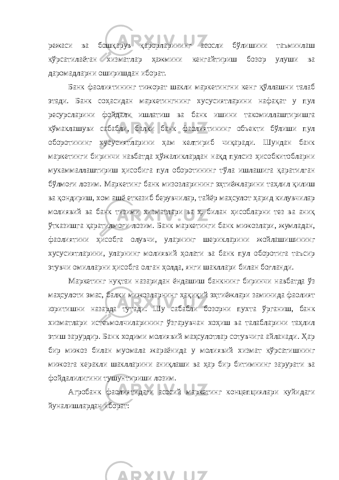 режаси ва бошқарув қарорларининг асосли бўлишини таъминлаш кўрсатилаётан хизматлар ҳажмини кенгайтириш бозор улуши ва даромадларни оширишдан иборат. Банк фаолиятининг тижорат шакли маркетингни кенг қўллашни талаб этади. Банк соҳасидан маркетингнинг хусусиятларини нафақат у пул ресурсларини фойдали ишлатиш ва банк ишини такомиллаштиришга кўмаклашуви сабабли, балки банк фаолиятининг объекти бўлиши пул оборотининг хусусиятларини ҳам келтириб чиқаради. Шундан банк маркетинги биринчи навбатда ҳўжаликлардан нақд пулсиз ҳисобкитобларни мукаммаллаштириш ҳисобига пул оборотининг тўла ишлашига қаратилган бўлмоғи лозим. Маркетинг банк мизозларининг эҳтиёжларини таҳлил қилиш ва қондириш, хом ашё етказиб берувчилар, тайёр маҳсулот ҳарид килувчилар молиявий ва банк тизими хизматлари ва ҳ. билан ҳисобларни тез ва аниқ ўтказишга қаратилмоғи лозим. Банк маркетинги банк мижозлари, жумладан, фаолиятини ҳисобга олувчи, уларнинг шерикларини жойлашишининг хусусиятларини, уларнинг молиявий ҳолати ва банк пул оборотига таъсир этувчи омилларни ҳисобга олган ҳолда, янги шакллари билан боғланди. Маркетинг нуқтаи назаридан ёндашиш банкнинг биринчи навбатда ўз маҳсулоти эмас, балки мижозларнинг ҳақиқий эҳтиёжлари заминида фаолият юритишни назарда тутади. Шу сабабли бозорни пухта ўрганиш, банк хизматлари истеъмолчиларининг ўзгарувчан хоҳиш ва талабларини таҳлил этиш зарурдир. Банк ходими молиявий маҳсулотлар сотувчига айланади. Ҳар бир мижоз билан муомала жараёнида у молиявий хизмат кўрсатишнинг мижозга керакли шаклларини аниқлаши ва ҳар бир битимнинг зарурати ва фойдалилигини тушунтириши лозим. Агробанк фаолиятидаги асосий маркетинг концепциялари куйидаги йуналишлардан иборат: 