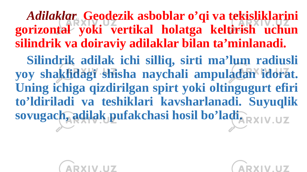 Adilaklar . Geodezik asboblar o’qi va tekisliklarini gorizontal yoki vertikal holatga keltirish uchun silindrik va doiraviy adilaklar bilan ta’minlanadi. Silindrik adilak ichi silliq, sirti ma’lum radiusli yoy shaklidagi shisha naychali ampuladan idorat. Uning ichiga qizdirilgan spirt yoki oltingugurt efiri to’ldiriladi va teshiklari kavsharlanadi. Suyuqlik sovugach, adilak pufakchasi hosil bo’ladi. 