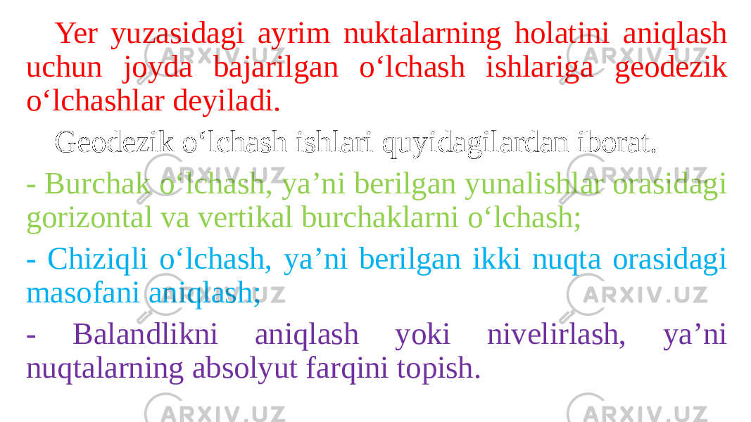 Yer yuzasidagi ayrim nuktalarning holatini aniqlash uchun joyda bajarilgan o‘lchash ishlariga geodezik o‘lchashlar deyiladi. Geodezik o‘lchash ishlari quyidagilardan iborat. - Burchak o‘lchash, ya’ni berilgan yunalishlar orasidagi gorizontal va vertikal burchaklarni o‘lchash; - Chiziqli o‘lchash, ya’ni berilgan ikki nuqta orasidagi masofani aniqlash; - Balandlikni aniqlash yoki nivelirlash, ya’ni nuqtalarning absolyut farqini topish. 