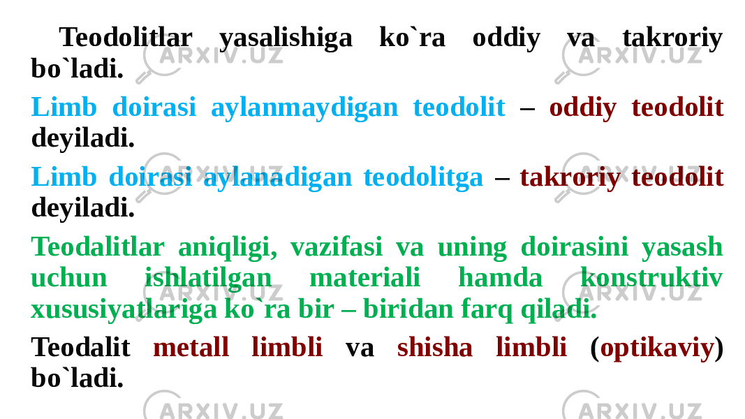 Teodolitlar yasalishiga ko`ra oddiy va takroriy bo`ladi. Limb doirasi aylanmaydigan teodolit – oddiy teodolit deyiladi. Limb doirasi aylanadigan teodolitga – takroriy teodolit deyiladi. Teodalitlar aniqligi, vazifasi va uning doirasini yasash uchun ishlatilgan materiali hamda konstruktiv xususiyatlariga ko`ra bir – biridan farq qiladi. Teodalit metall limbli va shisha limbli ( optikaviy ) bo`ladi. 