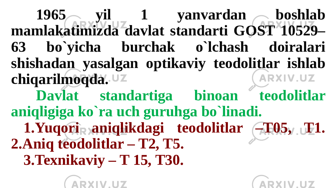 1965 yil 1 yanvardan boshlab mamlakatimizda davlat standarti GOST 10529– 63 bo`yicha burchak o`lchash doiralari shishadan yasalgan optikaviy teodolitlar ishlab chiqarilmoqda. Davlat standartiga binoan teodolitlar aniqligiga ko`ra uch guruhga bo`linadi. 1.Yuqori aniqlikdagi teodolitlar –T05, T1. 2.Aniq teodolitlar – T2, T5. 3.Texnikaviy – T 15, T30. 