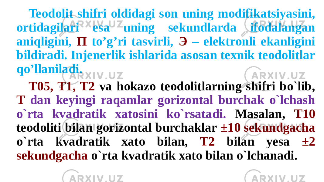 Teodolit shifri oldidagi son uning modifikatsiyasini, ortidagilari esa uning sekundlarda ifodalangan aniqligini, П to’g’ri tasvirli, Э – elektronli ekanligini bildiradi. Injenerlik ishlarida asosan texnik teodolitlar qo’llaniladi. T05, T1, T2 va hokazo teodolitlarning shifri bo`lib, T dan keyingi raqamlar gorizontal burchak o`lchash o`rta kvadratik xatosini ko`rsatadi. Masalan, T10 teodoliti bilan gorizontal burchaklar ±10 sekundgacha o`rta kvadratik xato bilan, T2 bilan yesa ±2 sekundgacha o`rta kvadratik xato bilan o`lchanadi. 