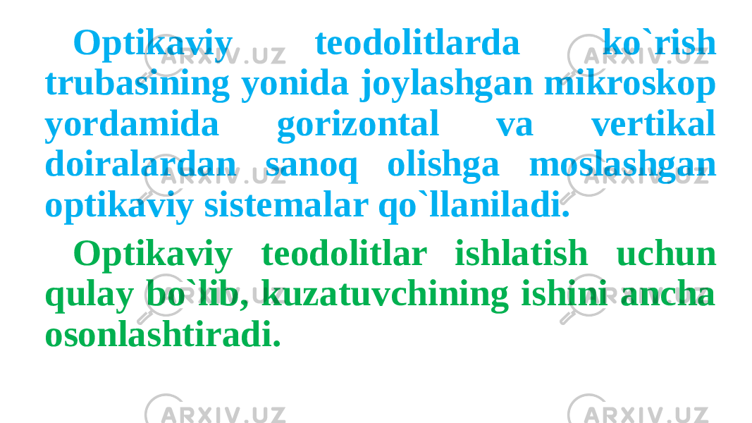 Optikaviy teodolitlarda ko`rish trubasining yonida joylashgan mikroskop yordamida gorizontal va vertikal doiralardan sanoq olishga moslashgan optikaviy sistemalar qo`llaniladi. Optikaviy teodolitlar ishlatish uchun qulay bo`lib, kuzatuvchining ishini ancha osonlashtiradi. 