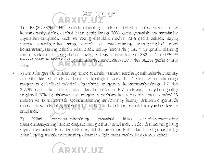 Xulosalar • 1) Fe-(30-36)% Ni qotishmalarining kukun tizimini o&#39;rganishda nikel kontsentratsiyasining oshishi bilan qattiqlikning 20% gacha pasayishi va rentabellik qiymatlari aniqlandi. kuch va Young elastiklik moduli 20% gacha oshadi. Suyuq azotda sovutilgandan so&#39;ng ostenit va martensitning mikroqattiqligi nikel konsentratsiyasining oshishi bilan ortdi. Salbiy haroratda (-190 ° C) qotishmalarning sarkaç zarbasini tekshirgichda o&#39;tkazilgan sinovlar ta&#39;sir kuchini 350 kJ / m 2 gacha, xona haroratida 31,6-35,8% nikel 800-870 kJ / m 2 qotishmalarda , tarkibida Ni 30,2 dan 36,3% gacha ortishi bilan. • 2) Sinterlangan namunalarning mikro tuzilishi rasmlari barcha qotishmalarda butunlay ostenitik bir hil struktura hosil bo&#39;lganligini ko&#39;rsatdi. Temir-nikel qotishmasiga marganets qo&#39;shilishi ta&#39;sirini o&#39;rganishda marganets konsentratsiyasining 1,7 dan 2,77% gacha ko&#39;tarilishi bilan donalar o&#39;rtacha 5-7 mikronga maydalanganligi aniqlandi. Nikel qotishmalari va marganets qotishmalari uchun o&#39;rtacha don hajmi 38 mikron va 42 mikron edi. Qotishmalarning strukturaviy-fazaviy tarkibini o&#39;rganishda marganets va nikelning ko&#39;payishi o&#39;rtacha don hajmining pasayishiga yordam berishi aniqlandi. • 3) Nikel kontsentratsiyasining pasayishi bilan ostenitik-martenzitik transformatsiyaning harorat diapazonining oshishi aniqlandi, bu don diametrining keng qiymati va ostenitik-martenzitik o&#39;zgarish haroratining kritik don hajmiga bog&#39;liqligi bilan bog&#39;liq. transformatsiyaning dinamik to&#39;lqin nazariyasi doirasiga mos keladi. 