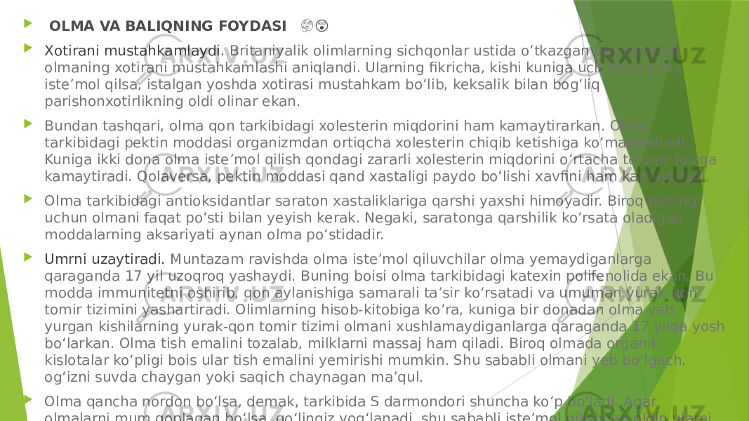    OLMA VA BALIQNING FOYDASI &#55357;&#56882; &#55358;&#56596;  Xotirani mustahkamlaydi.  Britaniyalik olimlarning sichqonlar ustida o‘tkazgan tajribalarida olmaning xotirani mustahkamlashi aniqlandi. Ularning fikricha, kishi kuniga uch dona olma iste’mol qilsa, istalgan yoshda xotirasi mustahkam bo‘lib, keksalik bilan bog‘liq parishonxotirlikning oldi olinar ekan.  Bundan tashqari, olma qon tarkibidagi xolesterin miqdorini ham kamaytirarkan. Olma tarkibidagi pektin moddasi organizmdan ortiqcha xolesterin chiqib ketishiga ko‘maklashadi. Kuniga ikki dona olma iste’mol qilish qondagi zararli xolesterin miqdorini o‘rtacha to‘qqiz foizga kamaytiradi. Qolaversa, pektin moddasi qand xastaligi paydo bo‘lishi xavfini ham kamaytiradi.  Olma tarkibidagi antioksidantlar saraton xastaliklariga qarshi yaxshi himoyadir. Biroq buning uchun olmani faqat po‘sti bilan yeyish kerak. Negaki, saratonga qarshilik ko‘rsata oladigan moddalarning aksariyati aynan olma po‘stidadir.  Umrni uzaytiradi.  Muntazam ravishda olma iste’mol qiluvchilar olma yemaydiganlarga qaraganda 17 yil uzoqroq yashaydi. Buning boisi olma tarkibidagi katexin polifenolida ekan. Bu modda immunitetni oshirib, qon aylanishiga samarali ta’sir ko‘rsatadi va umuman yurak-qon tomir tizimini yashartiradi. Olimlarning hisob-kitobiga ko‘ra, kuniga bir donadan olma yeb yurgan kishilarning yurak-qon tomir tizimi olmani xushlamaydiganlarga qaraganda 17 yilga yosh bo‘larkan. Olma tish emalini tozalab, milklarni massaj ham qiladi. Biroq olmada organik kislotalar ko‘pligi bois ular tish emalini yemirishi mumkin. Shu sababli olmani yeb bo‘lgach, og‘izni suvda chaygan yoki saqich chaynagan ma’qul.  Olma qancha nordon bo‘lsa, demak, tarkibida S darmondori shuncha ko‘p bo‘ladi. Agar olmalarni mum qoplagan bo‘lsa, qo‘lingiz yog‘lanadi, shu sababli iste’mol qilishdan oldin ularni yaxshilab yuvish zarur. Agar olma hid taratmasa uzoq saqlangan va shirasini yo‘qotgan bo‘ladi. 