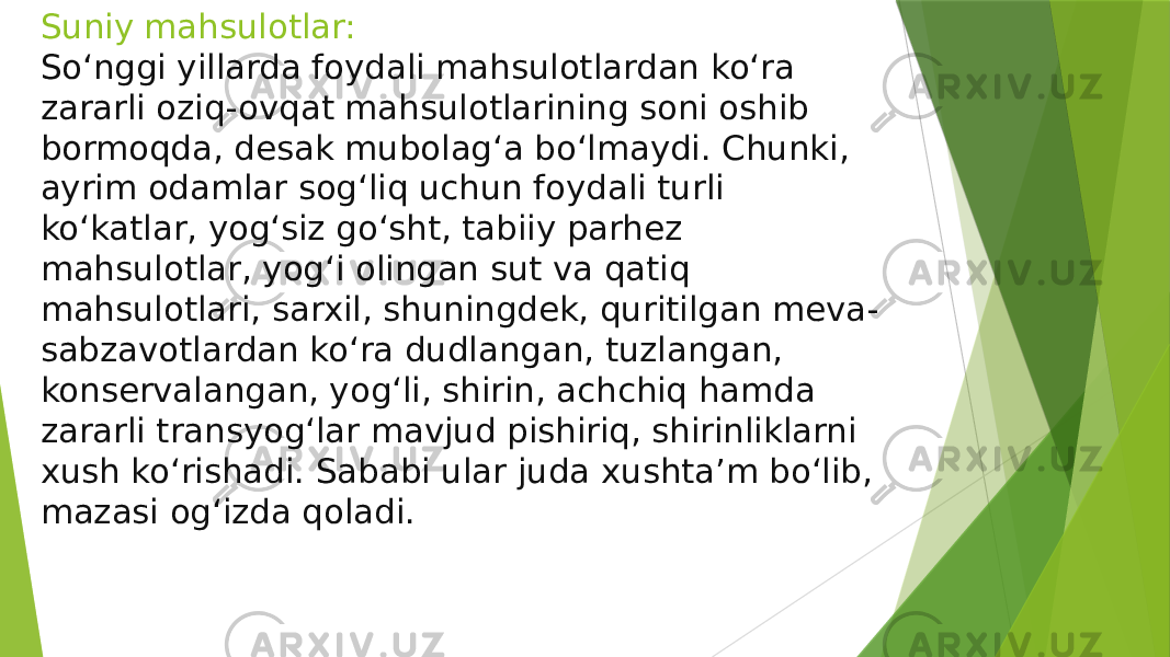 Suniy mahsulotlar: So‘nggi yillarda foydali mahsulotlardan ko‘ra zararli oziq-ovqat mahsulotlarining soni oshib bormoqda, desak mubolag‘a bo‘lmaydi. Chunki, ayrim odamlar sog‘liq uchun foydali turli ko‘katlar, yog‘siz go‘sht, tabiiy parhez mahsulotlar, yog‘i olingan sut va qatiq mahsulotlari, sarxil, shuningdek, quritilgan meva- sabzavotlardan ko‘ra dudlangan, tuzlangan, konservalangan, yog‘li, shirin, achchiq hamda zararli transyog‘lar mavjud pishiriq, shirinliklarni xush ko‘rishadi. Sababi ular juda xushta’m bo‘lib, mazasi og‘izda qoladi. 