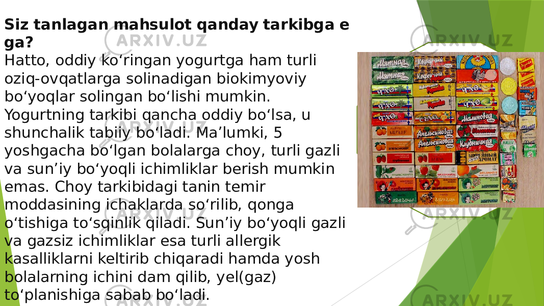 Siz   tanlagan   mahsulot   qanday   tarkibga   e ga? Hatto, oddiy ko‘ringan yogurtga ham turli oziq-ovqatlarga solinadigan biokimyoviy bo‘yoqlar solingan bo‘lishi mumkin. Yogurtning tarkibi qancha oddiy bo‘lsa, u shunchalik tabiiy bo‘ladi. Ma’lumki, 5 yoshgacha bo‘lgan bolalarga choy, turli gazli va sun’iy bo‘yoqli ichimliklar berish mumkin emas. Choy tarkibidagi tanin temir moddasining ichaklarda so‘rilib, qonga o‘tishiga to‘sqinlik qiladi. Sun’iy bo‘yoqli gazli va gazsiz ichimliklar esa turli allergik kasalliklarni keltirib chiqaradi hamda yosh bolalarning ichini dam qilib, yel(gaz) to‘planishiga sabab bo‘ladi. 