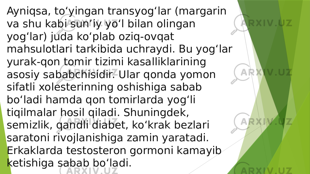 Ayniqsa, to‘yingan transyog‘lar (margarin va shu kabi sun’iy yo‘l bilan olingan yog‘lar) juda ko‘plab oziq-ovqat mahsulotlari tarkibida uchraydi. Bu yog‘lar yurak-qon tomir tizimi kasalliklarining asosiy sababchisidir. Ular qonda yomon sifatli xolesterinning oshishiga sabab bo‘ladi hamda qon tomirlarda yog‘li tiqilmalar hosil qiladi. Shuningdek, semizlik, qandli diabet, ko‘krak bezlari saratoni rivojlanishiga zamin yaratadi. Erkaklarda testosteron gormoni kamayib ketishiga sabab bo‘ladi. 