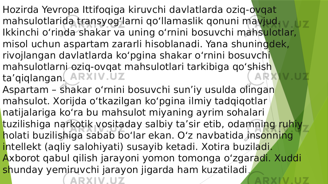 Hozirda Yevropa Ittifoqiga kiruvchi davlatlarda oziq-ovqat mahsulotlarida transyog‘larni qo‘llamaslik qonuni mavjud. Ikkinchi o‘rinda shakar va uning o‘rnini bosuvchi mahsulotlar, misol uchun aspartam zararli hisoblanadi. Yana shuningdek, rivojlangan davlatlarda ko‘pgina shakar o‘rnini bosuvchi mahsulotlarni oziq-ovqat mahsulotlari tarkibiga qo‘shish ta’qiqlangan. Aspartam – shakar o‘rnini bosuvchi sun’iy usulda olingan mahsulot. Xorijda o‘tkazilgan ko‘pgina ilmiy tadqiqotlar natijalariga ko‘ra bu mahsulot miyaning ayrim sohalari tuzilishiga narkotik vositaday salbiy ta’sir etib, odamning ruhiy holati buzilishiga sabab bo‘lar ekan. O‘z navbatida insonning intellekt (aqliy salohiyati) susayib ketadi. Xotira buziladi. Axborot qabul qilish jarayoni yomon tomonga o‘zgaradi. Xuddi shunday yemiruvchi jarayon jigarda ham kuzatiladi............ . 