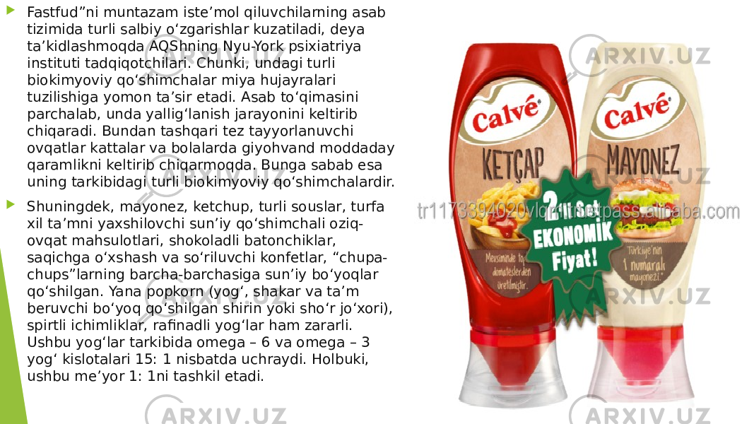  Fastfud”ni muntazam iste’mol qiluvchilarning asab tizimida turli salbiy o‘zgarishlar kuzatiladi, deya ta’kidlashmoqda AQShning Nyu-York psixiatriya instituti tadqiqotchilari. Chunki, undagi turli biokimyoviy qo‘shimchalar miya hujayralari tuzilishiga yomon ta’sir etadi. Asab to‘qimasini parchalab, unda yallig‘lanish jarayonini keltirib chiqaradi. Bundan tashqari tez tayyorlanuvchi ovqatlar kattalar va bolalarda giyohvand moddaday qaramlikni keltirib chiqarmoqda. Bunga sabab esa uning tarkibidagi turli biokimyoviy qo‘shimchalardir.  Shuningdek, mayonez, ketchup, turli souslar, turfa xil ta’mni yaxshilovchi sun’iy qo‘shimchali oziq- ovqat mahsulotlari, shokoladli batonchiklar, saqichga o‘xshash va so‘riluvchi konfetlar, “chupa- chups”larning barcha-barchasiga sun’iy bo‘yoqlar qo‘shilgan. Yana popkorn (yog‘, shakar va ta’m beruvchi bo‘yoq qo‘shilgan shirin yoki sho‘r jo‘xori), spirtli ichimliklar, rafinadli yog‘lar ham zararli. Ushbu yog‘lar tarkibida omega – 6 va omega – 3 yog‘ kislotalari 15: 1 nisbatda uchraydi. Holbuki, ushbu me’yor 1: 1ni tashkil etadi. 