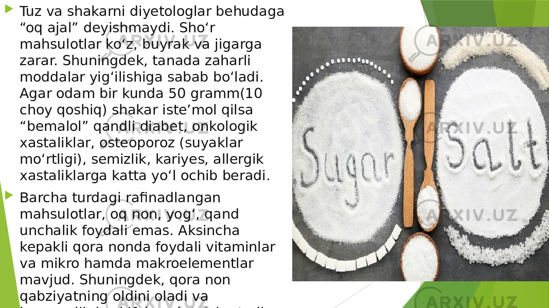  Tuz va shakarni diyetologlar behudaga “oq ajal” deyishmaydi. Sho‘r mahsulotlar ko‘z, buyrak va jigarga zarar. Shuningdek, tanada zaharli moddalar yig‘ilishiga sabab bo‘ladi. Agar odam bir kunda 50 gramm(10 choy qoshiq) shakar iste’mol qilsa “bemalol” qandli diabet, onkologik xastaliklar, osteoporoz (suyaklar mo‘rtligi), semizlik, kariyes, allergik xastaliklarga katta yo‘l ochib beradi.  Barcha turdagi rafinadlangan mahsulotlar, oq non, yog‘, qand unchalik foydali emas. Aksincha kepakli qora nonda foydali vitaminlar va mikro hamda makroelementlar mavjud. Shuningdek, qora non qabziyatning oldini oladi va kamqonlikda shifobaxsh ta’sir etadi. 