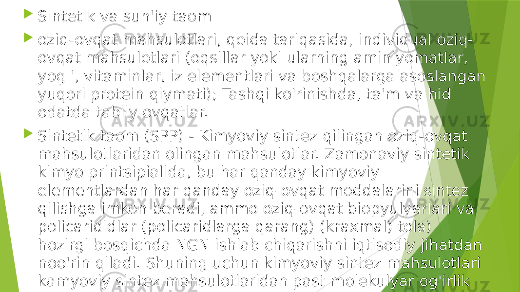  Sintetik va sun&#39;iy taom  oziq-ovqat mahsulotlari, qoida tariqasida, individual oziq- ovqat mahsulotlari (oqsillar yoki ularning aminiyomatlar, yog &#39;, vitaminlar, iz elementlari va boshqalarga asoslangan yuqori protein qiymati); Tashqi ko&#39;rinishda, ta&#39;m va hid odatda tabiiy ovqatlar.  Sintetik taom (SPP) - Kimyoviy sintez qilingan oziq-ovqat mahsulotlaridan olingan mahsulotlar. Zamonaviy sintetik kimyo printsipialida, bu har qanday kimyoviy elementlardan har qanday oziq-ovqat moddalarini sintez qilishga imkon beradi, ammo oziq-ovqat biopyulyarlari va policarididlar (policaridlarga qarang) (kraxmal) tola) hozirgi bosqichda NGN ishlab chiqarishni iqtisodiy jihatdan noo&#39;rin qiladi. Shuning uchun kimyoviy sintez mahsulotlari kamyoviy sintez mahsulotlaridan past molekulyar og&#39;irlik va aminokislotalar pastligi past.  