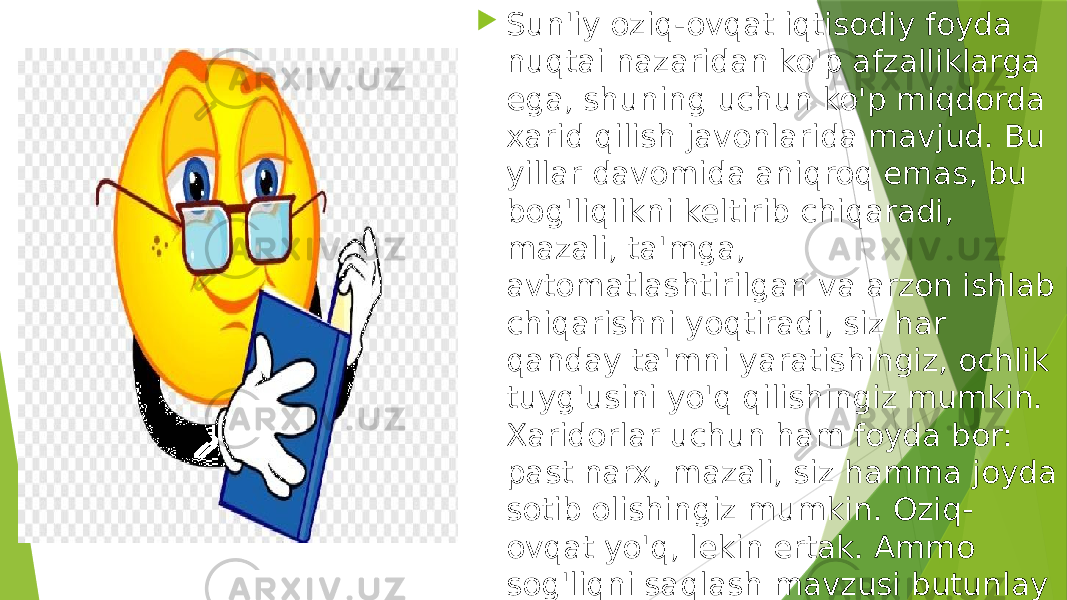  Sun&#39;iy oziq-ovqat iqtisodiy foyda nuqtai nazaridan ko&#39;p afzalliklarga ega, shuning uchun ko&#39;p miqdorda xarid qilish javonlarida mavjud. Bu yillar davomida aniqroq emas, bu bog&#39;liqlikni keltirib chiqaradi, mazali, ta&#39;mga, avtomatlashtirilgan va arzon ishlab chiqarishni yoqtiradi, siz har qanday ta&#39;mni yaratishingiz, ochlik tuyg&#39;usini yo&#39;q qilishingiz mumkin. Xaridorlar uchun ham foyda bor: past narx, mazali, siz hamma joyda sotib olishingiz mumkin. Oziq- ovqat yo&#39;q, lekin ertak. Ammo sog&#39;liqni saqlash mavzusi butunlay tomon. Shuning uchun tanlov siznikidir. 