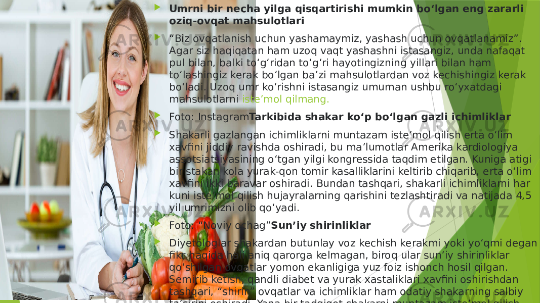  Umrni bir necha yilga qisqartirishi mumkin bo‘lgan eng zararli oziq-ovqat mahsulotlari  “ Biz ovqatlanish uchun yashamaymiz, yashash uchun ovqatlanamiz”. Agar siz haqiqatan ham uzoq vaqt yashashni istasangiz, unda nafaqat pul bilan, balki to‘g‘ridan to‘g‘ri hayotingizning yillari bilan ham to‘lashingiz kerak bo‘lgan ba’zi mahsulotlardan voz kechishingiz kerak bo‘ladi. Uzoq umr ko‘rishni istasangiz umuman ushbu ro‘yxatdagi mahsulotlarni  iste’mol qilmang.  Foto: Instagram Tarkibida shakar ko‘p bo‘lgan gazli ichimliklar  Shakarli gazlangan ichimliklarni muntazam iste’mol qilish erta o‘lim xavfini jiddiy ravishda oshiradi, bu ma’lumotlar Amerika kardiologiya assotsiatsiyasining o‘tgan yilgi kongressida taqdim etilgan. Kuniga atigi bir stakan kola yurak-qon tomir kasalliklarini keltirib chiqarib, erta o‘lim xavfini ikki baravar oshiradi. Bundan tashqari, shakarli ichimliklarni har kuni iste’mol qilish hujayralarning qarishini tezlashtiradi va natijada 4,5 yil umrimizni olib qo‘yadi.  Foto: “Noviy ochag” Sun’iy shirinliklar  Diyetologlar shakardan butunlay voz kechish kerakmi yoki yo‘qmi degan fikr haqida hali aniq qarorga kelmagan, biroq ular sun’iy shirinliklar qo‘shilgan ovqatlar yomon ekanligiga yuz foiz ishonch hosil qilgan. Semirib ketish, qandli diabet va yurak xastaliklari xavfini oshirishdan tashqari, “shirin” ovqatlar va ichimliklar ham odatiy shakarning salbiy ta’sirini oshiradi. Yana bir tadqiqot shakarni muntazam iste’mol qilish insult va aqliy zaiflik xavfining ortishi o‘rtasidagi to‘g‘ridan-to‘g‘ri bog‘liqlikni tasdiqlagan. 