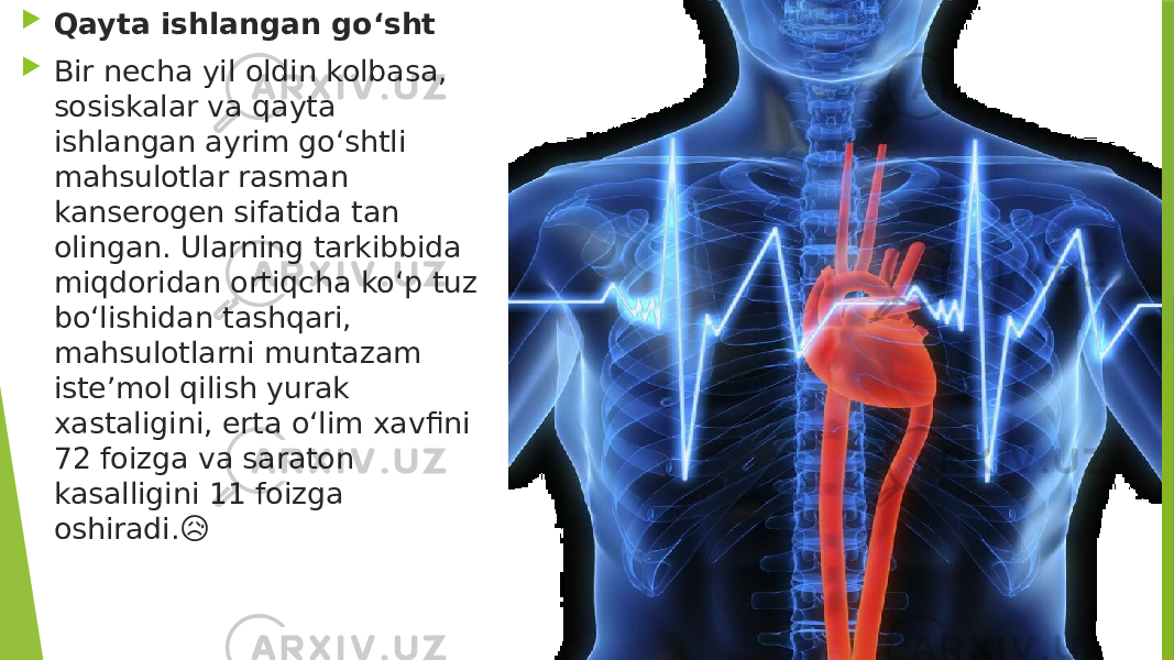  Qayta ishlangan go‘sht  Bir necha yil oldin kolbasa, sosiskalar va qayta ishlangan ayrim go‘shtli mahsulotlar rasman kanserogen sifatida tan olingan. Ularning tarkibbida miqdoridan ortiqcha ko‘p tuz bo‘lishidan tashqari, mahsulotlarni muntazam iste’mol qilish yurak xastaligini, erta o‘lim xavfini 72 foizga va saraton kasalligini 11 foizga oshiradi.&#55357;&#56869; 