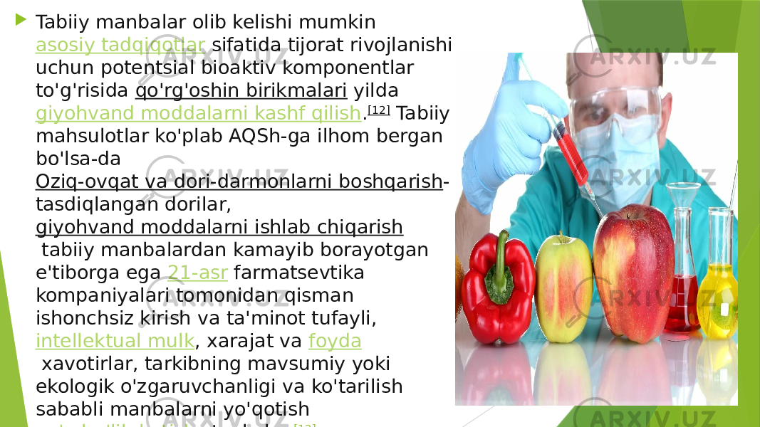  Tabiiy manbalar olib kelishi mumkin  asosiy tadqiqotlar  sifatida tijorat rivojlanishi uchun potentsial bioaktiv komponentlar to&#39;g&#39;risida  qo&#39;rg&#39;oshin birikmalari  yilda  giyohvand moddalarni kashf qilish . [12]  Tabiiy mahsulotlar ko&#39;plab AQSh-ga ilhom bergan bo&#39;lsa-da  Oziq-ovqat va dori-darmonlarni boshqarish - tasdiqlangan dorilar,  giyohvand moddalarni ishlab chiqarish  tabiiy manbalardan kamayib borayotgan e&#39;tiborga ega  21-asr  farmatsevtika kompaniyalari tomonidan qisman ishonchsiz kirish va ta&#39;minot tufayli,  intellektual mulk , xarajat va  foyda  xavotirlar, tarkibning mavsumiy yoki ekologik o&#39;zgaruvchanligi va ko&#39;tarilish sababli manbalarni yo&#39;qotish  yo&#39;q bo&#39;lib ketish  stavkalar. [12] 