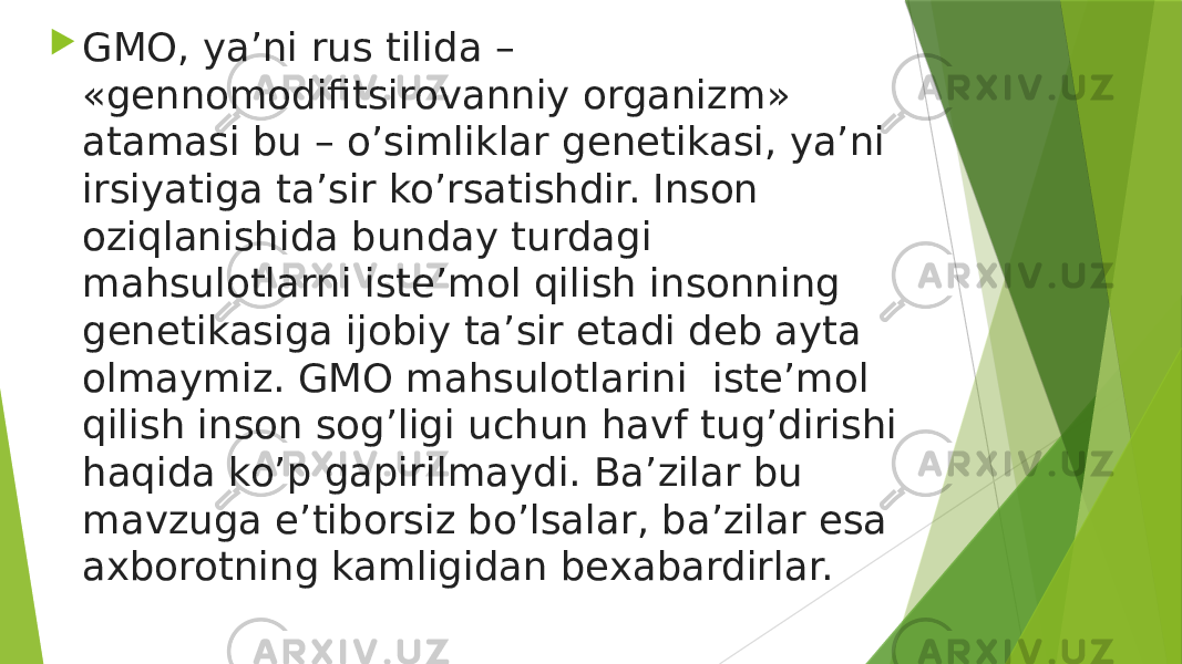  GMO, ya’ni rus tilida – «gennomodifitsirovanniy organizm» atamasi bu – o’simliklar genetikasi, ya’ni irsiyatiga ta’sir ko’rsatishdir. Inson oziqlanishida bunday turdagi mahsulotlarni iste’mol qilish insonning genetikasiga ijobiy ta’sir etadi deb ayta olmaymiz. GMO mahsulotlarini  iste’mol qilish inson sog’ligi uchun havf tug’dirishi haqida ko’p gapirilmaydi. Ba’zilar bu mavzuga e’tiborsiz bo’lsalar, ba’zilar esa axborotning kamligidan bexabardirlar. 