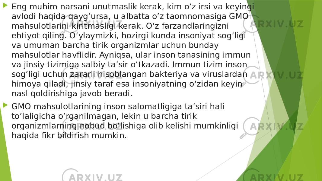  Eng muhim narsani unutmaslik kerak, kim o’z irsi va keyingi avlodi haqida qayg’ursa, u albatta o’z taomnomasiga GMO mahsulotlarini kiritmasligi kerak. O’z farzandlaringizni ehtiyot qiling. O’ylaymizki, hozirgi kunda insoniyat sog’ligi va umuman barcha tirik organizmlar uchun bunday mahsulotlar havflidir. Ayniqsa, ular inson tanasining immun va jinsiy tizimiga salbiy ta’sir o’tkazadi. Immun tizim inson sog’ligi uchun zararli hisoblangan bakteriya va viruslardan himoya qiladi, jinsiy taraf esa insoniyatning o’zidan keyin nasl qoldirishiga javob beradi.  GMO mahsulotlarining inson salomatligiga ta’siri hali to’laligicha o’rganilmagan, lekin u barcha tirik organizmlarning nobud bo’lishiga olib kelishi mumkinligi haqida fikr bildirish mumkin. 