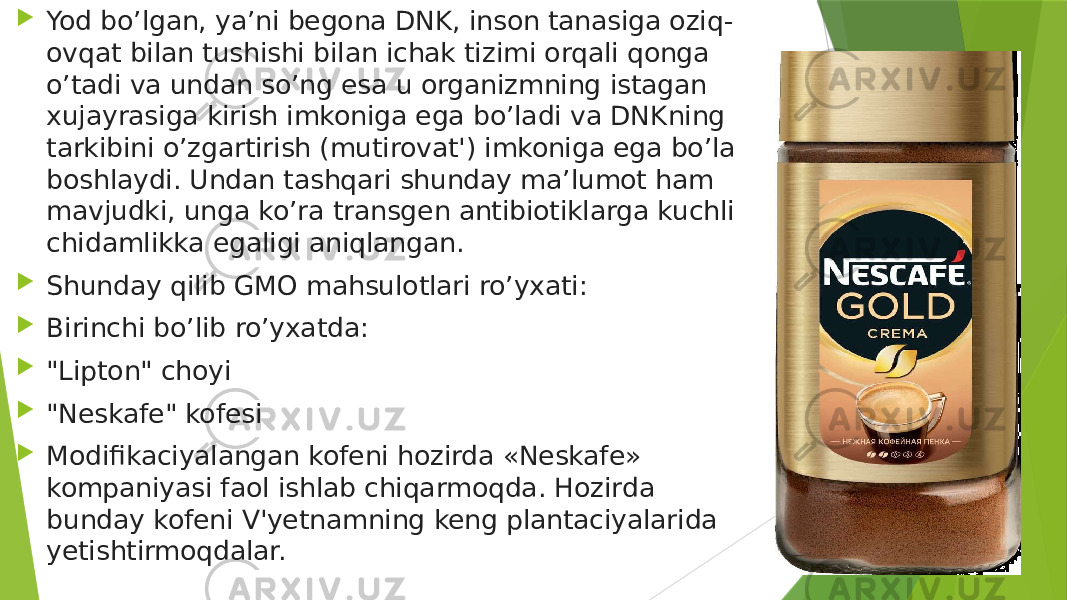  Yod bo’lgan, ya’ni begona DNK, inson tanasiga oziq- ovqat bilan tushishi bilan ichak tizimi orqali qonga o’tadi va undan so’ng esa u organizmning istagan xujayrasiga kirish imkoniga ega bo’ladi va DNKning tarkibini o’zgartirish (mutirovat&#39;) imkoniga ega bo’la boshlaydi. Undan tashqari shunday ma’lumot ham mavjudki, unga ko’ra transgen antibiotiklarga kuchli chidamlikka egaligi aniqlangan.  Shunday qilib GMO mahsulotlari ro’yxati:   Birinchi bo’lib ro’yxatda:  &#34;Lipton&#34; choyi  &#34;Neskafe&#34; kofesi  Modifikaciyalangan kofeni hozirda «Neskafe» kompaniyasi faol ishlab chiqarmoqda. Hozirda bunday kofeni V&#39;yetnamning keng plantaciyalarida yetishtirmoqdalar. 