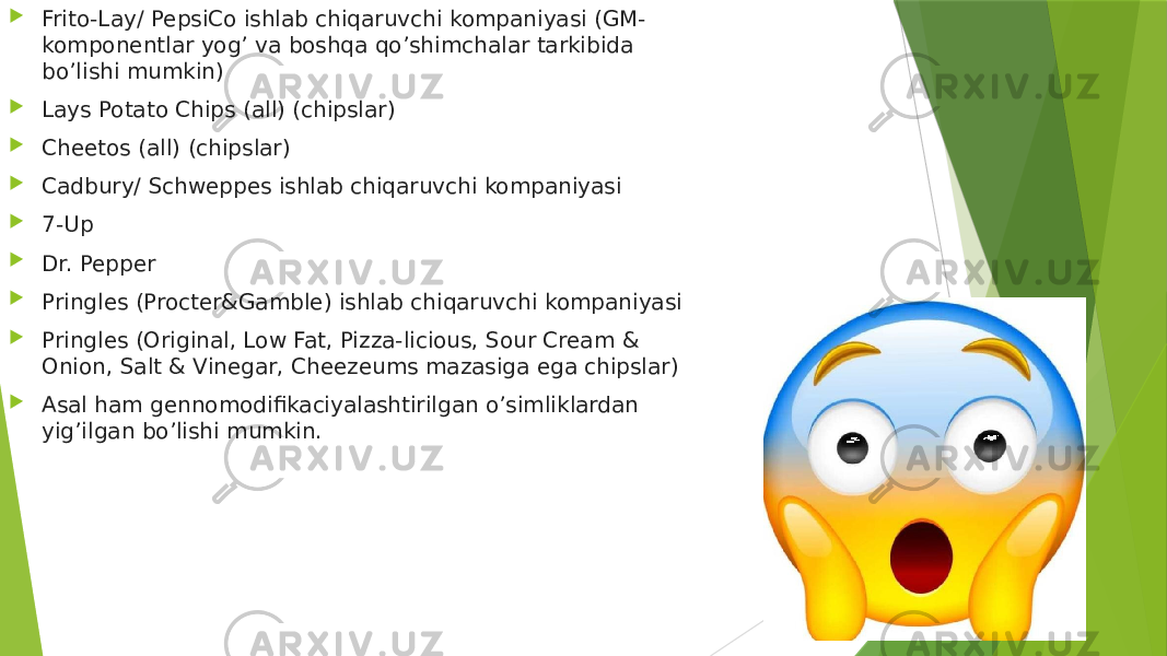  Frito-Lay/ PepsiCo ishlab chiqaruvchi kompaniyasi (GM- komponentlar yog’ va boshqa qo’shimchalar tarkibida bo’lishi mumkin)  Lays Potato Chips (all) (chipslar)  Cheetos (all) (chipslar)  Cadbury/ Schweppes ishlab chiqaruvchi kompaniyasi  7-Up  Dr. Pepper  Pringles (Procter&Gamble) ishlab chiqaruvchi kompaniyasi  Pringles (Original, Low Fat, Pizza-licious, Sour Cream & Onion, Salt & Vinegar, Cheezeums mazasiga ega chipslar)  Asal ham gennomodifikaciyalashtirilgan o’simliklardan yig’ilgan bo’lishi mumkin. 